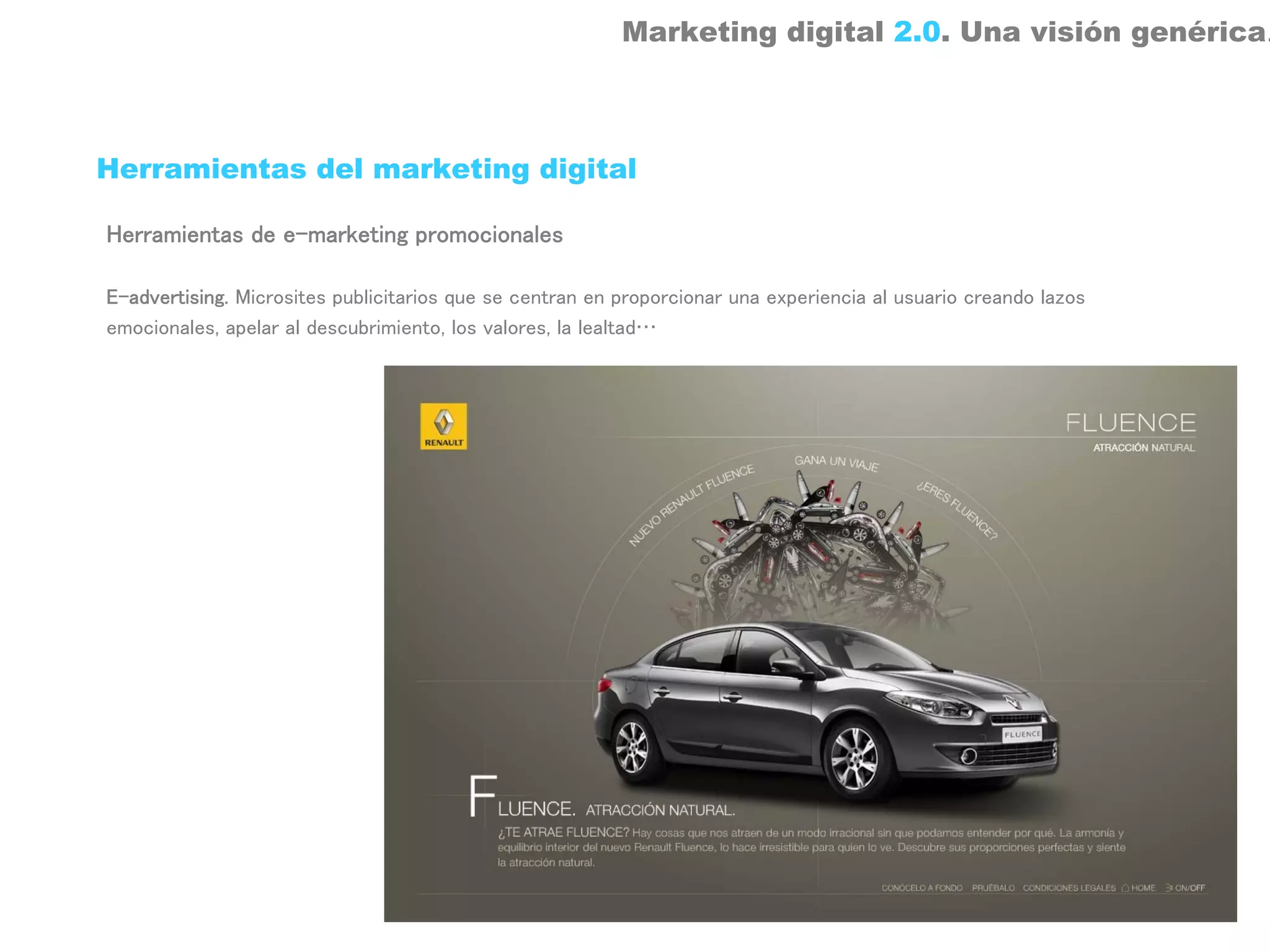 Marketing digital 2.0. Una visión genérica.



Herramientas del marketing digital

Herramientas de e-marketing promocionales

E-advertising. Microsites publicitarios que se centran en proporcionar una experiencia al usuario creando lazos
emocionales, apelar al descubrimiento, los valores, la lealtad…
 