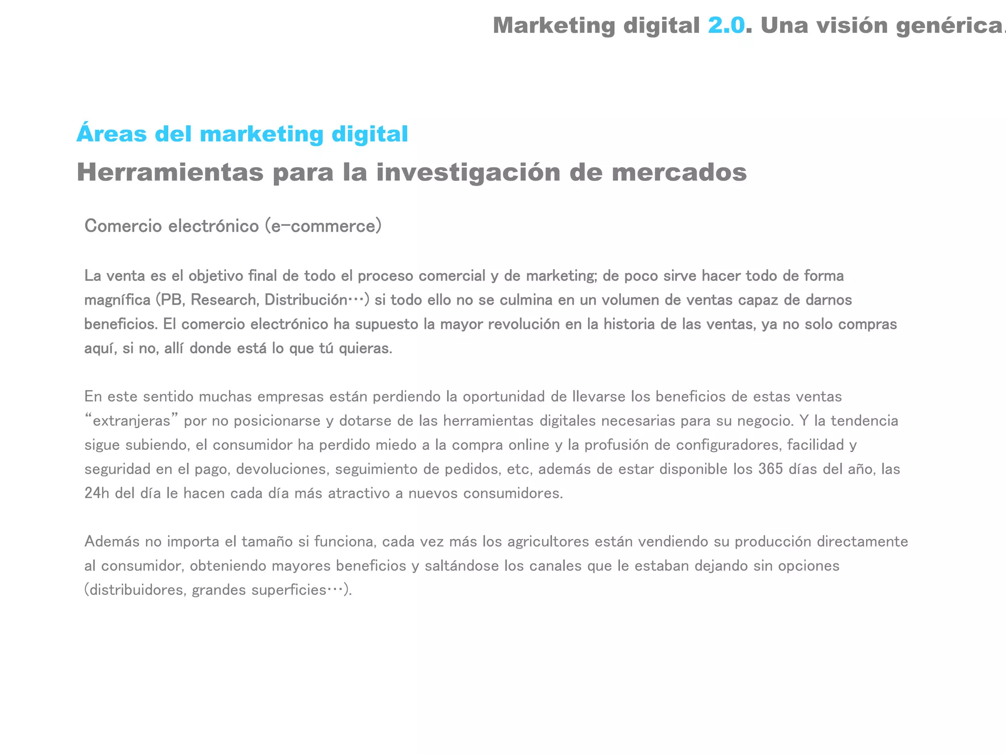Marketing digital 2.0. Una visión genérica.



Áreas del marketing digital
Herramientas para la investigación de mercados

Comercio electrónico (e-commerce)

La venta es el objetivo final de todo el proceso comercial y de marketing; de poco sirve hacer todo de forma
magnífica (PB, Research, Distribución…) si todo ello no se culmina en un volumen de ventas capaz de darnos
beneficios. El comercio electrónico ha supuesto la mayor revolución en la historia de las ventas, ya no solo compras
aquí, si no, allí donde está lo que tú quieras.

En este sentido muchas empresas están perdiendo la oportunidad de llevarse los beneficios de estas ventas
“extranjeras” por no posicionarse y dotarse de las herramientas digitales necesarias para su negocio. Y la tendencia
sigue subiendo, el consumidor ha perdido miedo a la compra online y la profusión de configuradores, facilidad y
seguridad en el pago, devoluciones, seguimiento de pedidos, etc, además de estar disponible los 365 días del año, las
24h del día le hacen cada día más atractivo a nuevos consumidores.

Además no importa el tamaño si funciona, cada vez más los agricultores están vendiendo su producción directamente
al consumidor, obteniendo mayores beneficios y saltándose los canales que le estaban dejando sin opciones
(distribuidores, grandes superficies…).
 