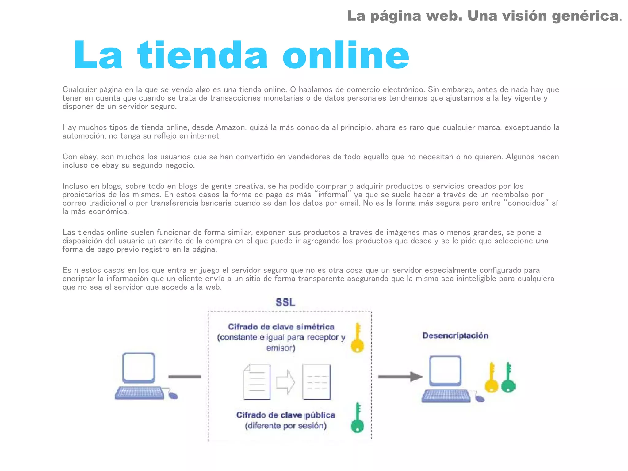 La página web. Una visión genérica.


  La tienda online
Cualquier página en la que se venda algo es una tienda online. O hablamos de comercio electrónico. Sin embargo, antes de nada hay que
tener en cuenta que cuando se trata de transacciones monetarias o de datos personales tendremos que ajustarnos a la ley vigente y
disponer de un servidor seguro.

Hay muchos tipos de tienda online, desde Amazon, quizá la más conocida al principio, ahora es raro que cualquier marca, exceptuando la
automoción, no tenga su reflejo en internet.

Con ebay, son muchos los usuarios que se han convertido en vendedores de todo aquello que no necesitan o no quieren. Algunos hacen
incluso de ebay su segundo negocio.

Incluso en blogs, sobre todo en blogs de gente creativa, se ha podido comprar o adquirir productos o servicios creados por los
propietarios de los mismos. En estos casos la forma de pago es más “informal” ya que se suele hacer a través de un reembolso por
correo tradicional o por transferencia bancaria cuando se dan los datos por email. No es la forma más segura pero entre “conocidos” sí
la más económica.

Las tiendas online suelen funcionar de forma similar, exponen sus productos a través de imágenes más o menos grandes, se pone a
disposición del usuario un carrito de la compra en el que puede ir agregando los productos que desea y se le pide que seleccione una
forma de pago previo registro en la página.

Es n estos casos en los que entra en juego el servidor seguro que no es otra cosa que un servidor especialmente configurado para
encriptar la información que un cliente envía a un sitio de forma transparente asegurando que la misma sea ininteligible para cualquiera
que no sea el servidor que accede a la web.
 