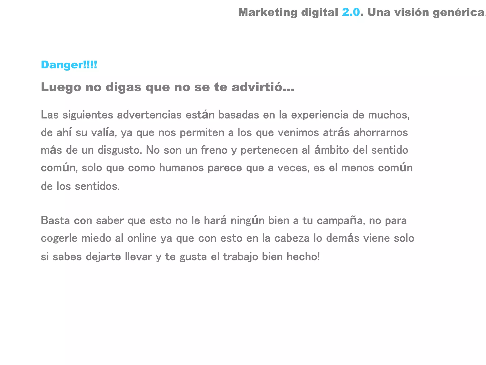 Marketing digital 2.0. Una visión genérica.



Danger!!!!

Luego no digas que no se te advirtió…

Las siguientes advertencias están basadas en la experiencia de muchos,
de ahí su valía, ya que nos permiten a los que venimos atrás ahorrarnos
más de un disgusto. No son un freno y pertenecen al ámbito del sentido
común, solo que como humanos parece que a veces, es el menos común
de los sentidos.

Basta con saber que esto no le hará ningún bien a tu campaña, no para
cogerle miedo al online ya que con esto en la cabeza lo demás viene solo
si sabes dejarte llevar y te gusta el trabajo bien hecho!
 