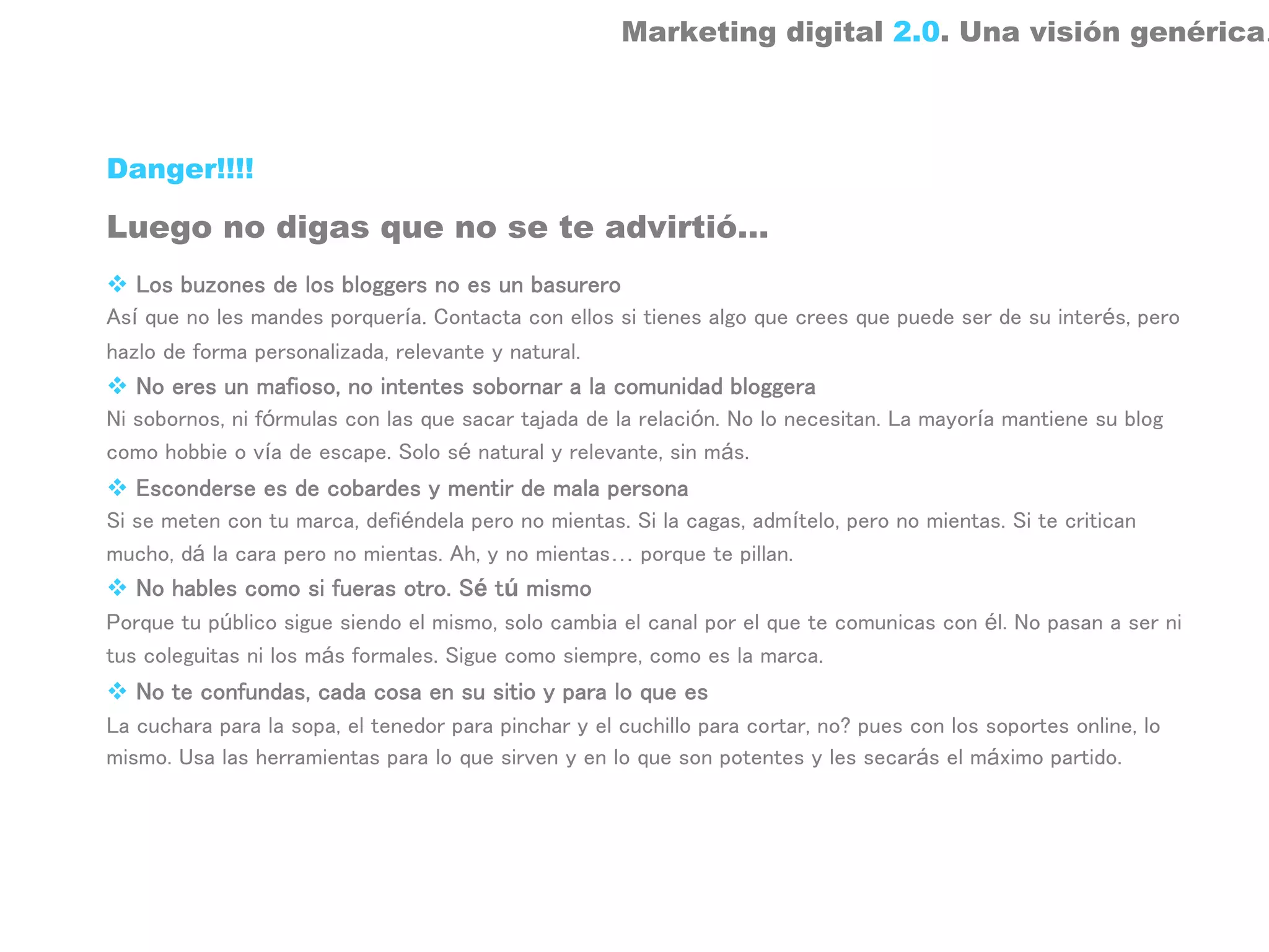 Marketing digital 2.0. Una visión genérica.



Danger!!!!

Luego no digas que no se te advirtió…
   Los buzones de los bloggers no es un basurero
Así que no les mandes porquería. Contacta con ellos si tienes algo que crees que puede ser de su interés, pero
hazlo de forma personalizada, relevante y natural.
   No eres un mafioso, no intentes sobornar a la comunidad bloggera
Ni sobornos, ni fórmulas con las que sacar tajada de la relación. No lo necesitan. La mayoría mantiene su blog
como hobbie o vía de escape. Solo sé natural y relevante, sin más.
   Esconderse es de cobardes y mentir de mala persona
Si se meten con tu marca, defiéndela pero no mientas. Si la cagas, admítelo, pero no mientas. Si te critican
mucho, dá la cara pero no mientas. Ah, y no mientas… porque te pillan.
   No hables como si fueras otro. Sé tú mismo
Porque tu público sigue siendo el mismo, solo cambia el canal por el que te comunicas con él. No pasan a ser ni
tus coleguitas ni los más formales. Sigue como siempre, como es la marca.
   No te confundas, cada cosa en su sitio y para lo que es
La cuchara para la sopa, el tenedor para pinchar y el cuchillo para cortar, no? pues con los soportes online, lo
mismo. Usa las herramientas para lo que sirven y en lo que son potentes y les secarás el máximo partido.
 
