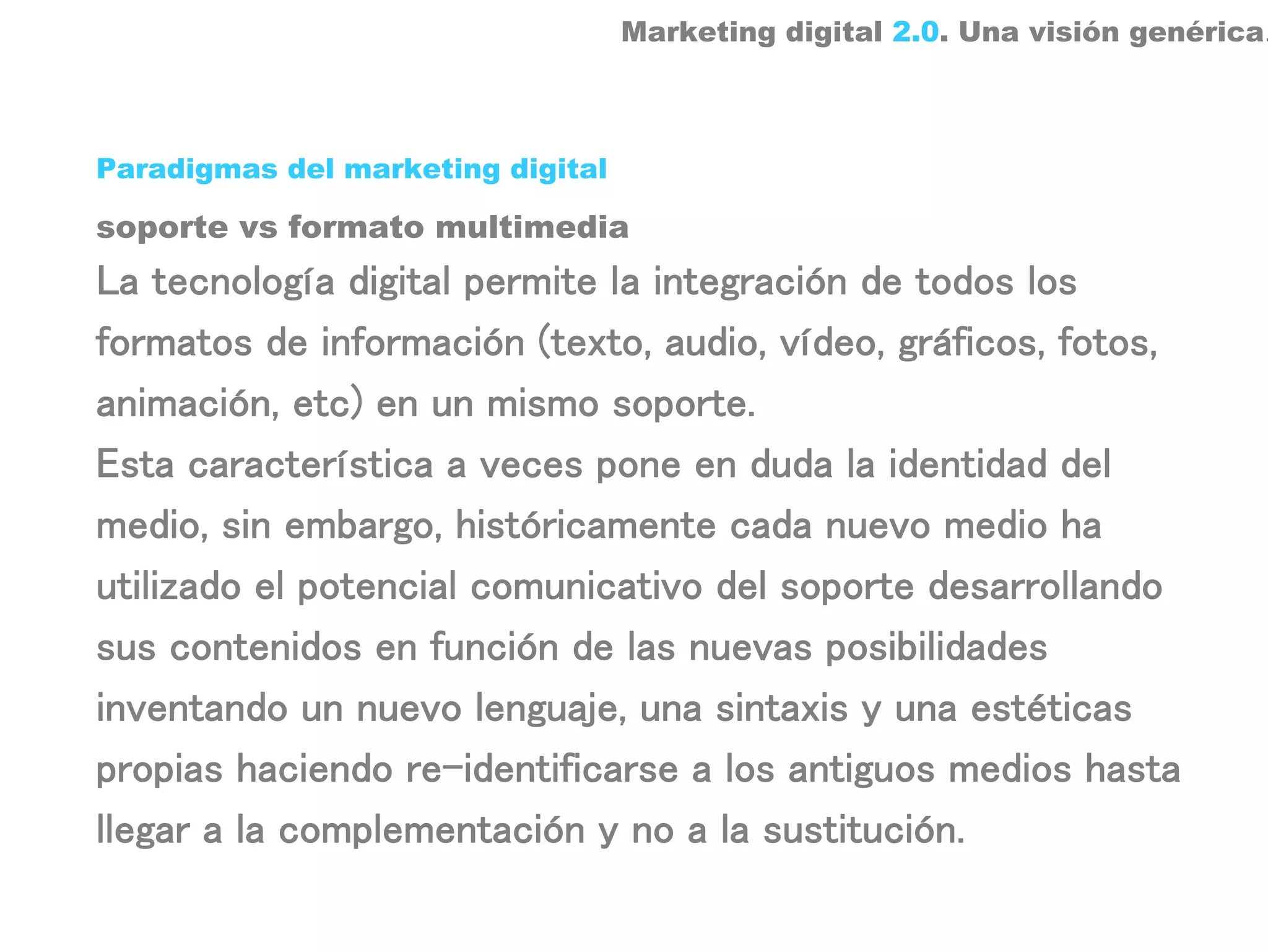 Marketing digital 2.0. Una visión genérica.



Paradigmas del marketing digital

soporte vs formato multimedia
La tecnología digital permite la integración de todos los
formatos de información (texto, audio, vídeo, gráficos, fotos,
animación, etc) en un mismo soporte.
Esta característica a veces pone en duda la identidad del
medio, sin embargo, históricamente cada nuevo medio ha
utilizado el potencial comunicativo del soporte desarrollando
sus contenidos en función de las nuevas posibilidades
inventando un nuevo lenguaje, una sintaxis y una estéticas
propias haciendo re-identificarse a los antiguos medios hasta
llegar a la complementación y no a la sustitución.
 