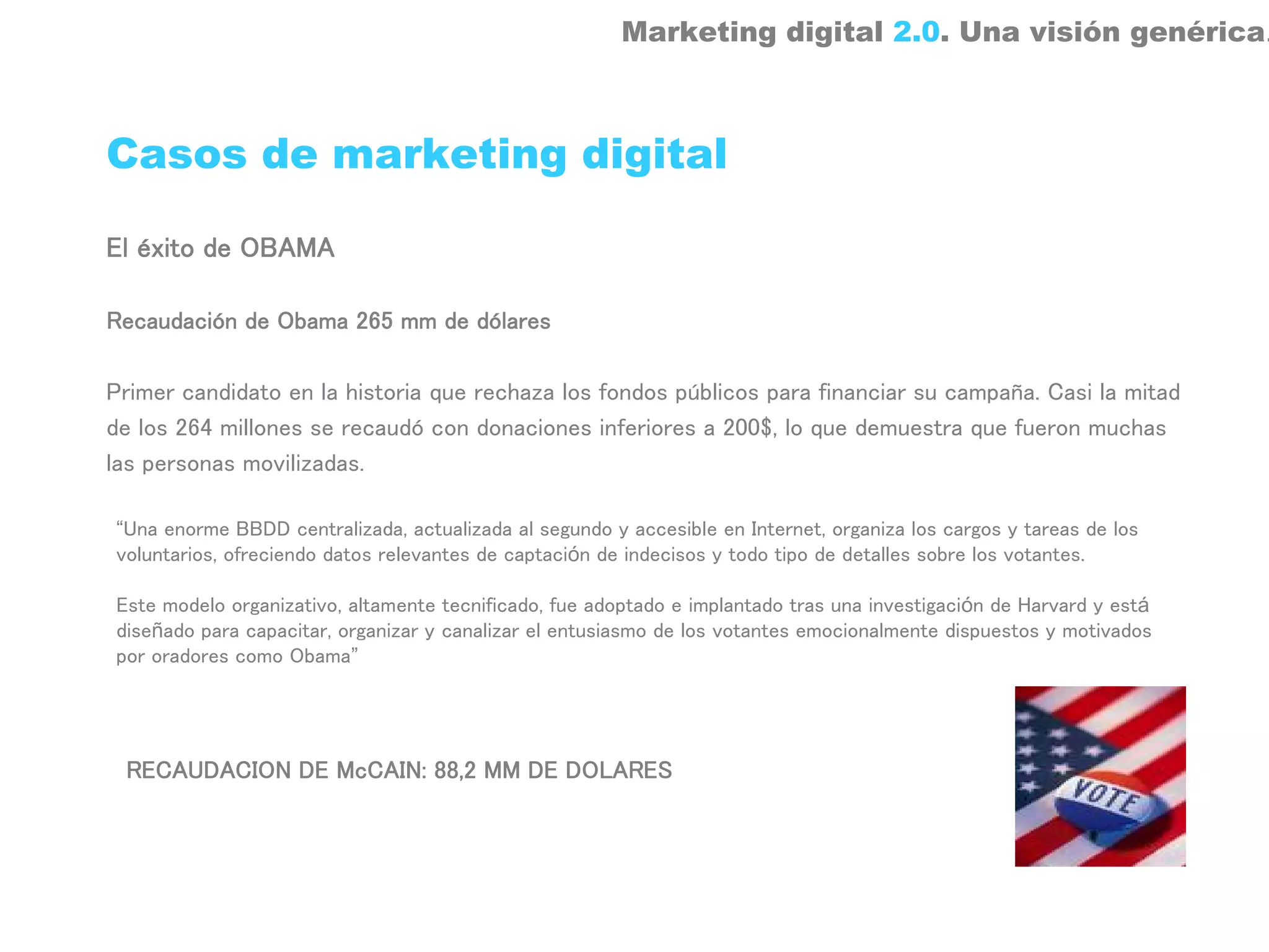 Marketing digital 2.0. Una visión genérica.



Casos de marketing digital

El éxito de OBAMA

Recaudación de Obama 265 mm de dólares

Primer candidato en la historia que rechaza los fondos públicos para financiar su campaña. Casi la mitad
de los 264 millones se recaudó con donaciones inferiores a 200$, lo que demuestra que fueron muchas
las personas movilizadas.

“Una enorme BBDD centralizada, actualizada al segundo y accesible en Internet, organiza los cargos y tareas de los
voluntarios, ofreciendo datos relevantes de captación de indecisos y todo tipo de detalles sobre los votantes.

Este modelo organizativo, altamente tecnificado, fue adoptado e implantado tras una investigación de Harvard y está
diseñado para capacitar, organizar y canalizar el entusiasmo de los votantes emocionalmente dispuestos y motivados
por oradores como Obama”




 RECAUDACION DE McCAIN: 88,2 MM DE DOLARES
 