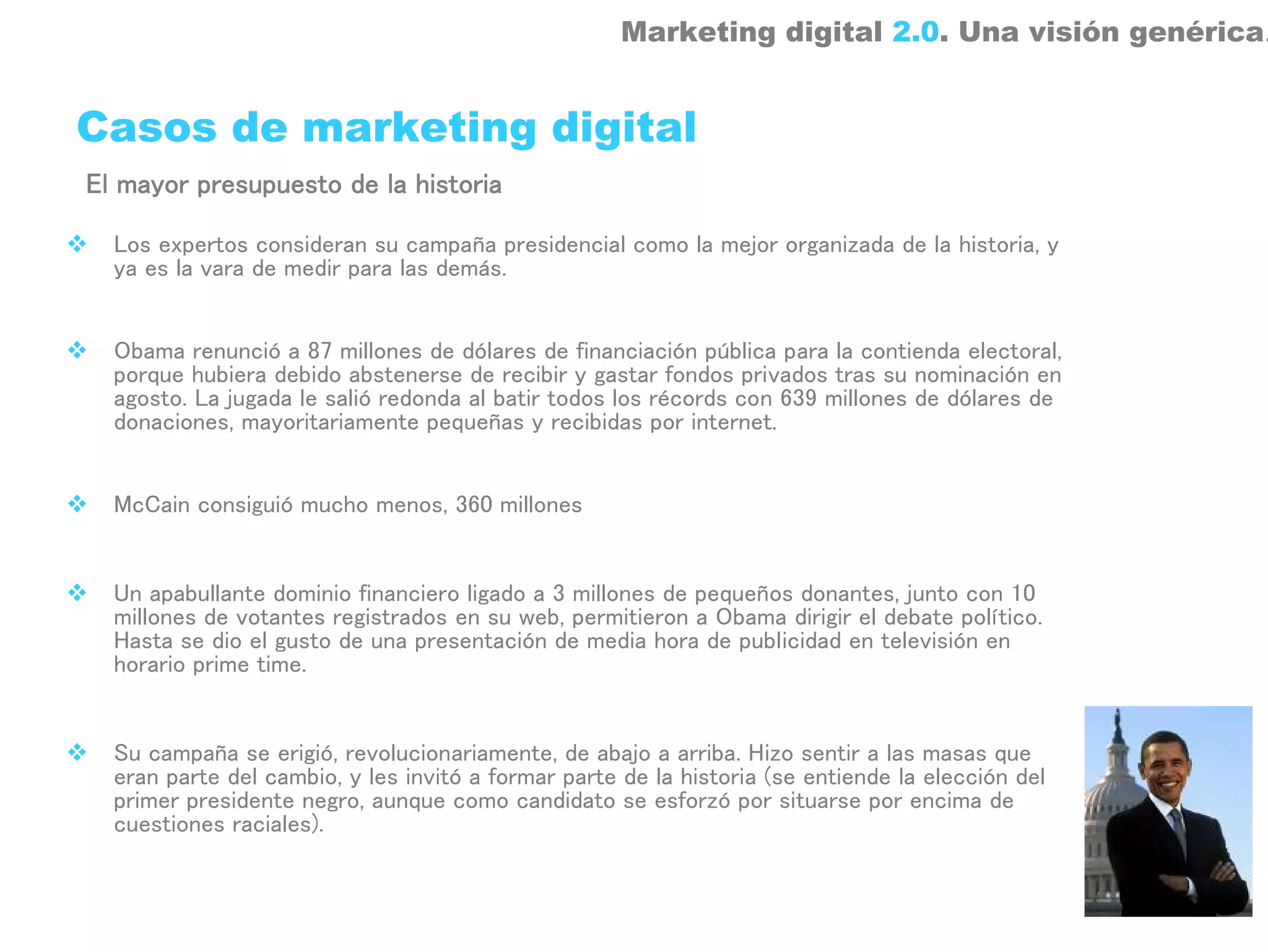 Marketing digital 2.0. Una visión genérica.


Casos de marketing digital
El mayor presupuesto de la historia

  Los expertos consideran su campaña presidencial como la mejor organizada de la historia, y
  ya es la vara de medir para las demás.


  Obama renunció a 87 millones de dólares de financiación pública para la contienda electoral,
  porque hubiera debido abstenerse de recibir y gastar fondos privados tras su nominación en
  agosto. La jugada le salió redonda al batir todos los récords con 639 millones de dólares de
  donaciones, mayoritariamente pequeñas y recibidas por internet.


  McCain consiguió mucho menos, 360 millones


  Un apabullante dominio financiero ligado a 3 millones de pequeños donantes, junto con 10
  millones de votantes registrados en su web, permitieron a Obama dirigir el debate político.
  Hasta se dio el gusto de una presentación de media hora de publicidad en televisión en
  horario prime time.


  Su campaña se erigió, revolucionariamente, de abajo a arriba. Hizo sentir a las masas que
  eran parte del cambio, y les invitó a formar parte de la historia (se entiende la elección del
  primer presidente negro, aunque como candidato se esforzó por situarse por encima de
  cuestiones raciales).
 