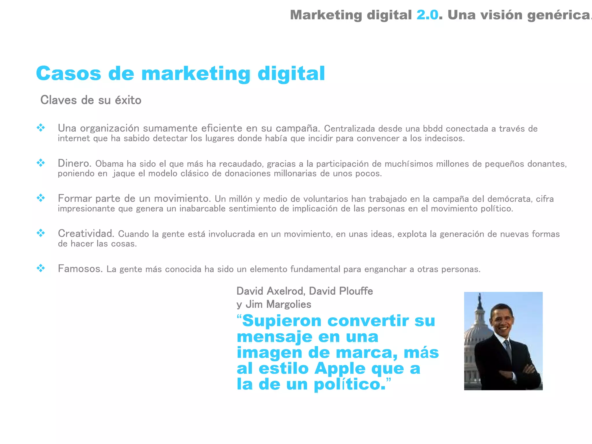 Marketing digital 2.0. Una visión genérica.



Casos de marketing digital
Claves de su éxito

   Una organización sumamente eficiente en su campaña. Centralizada desde una bbdd conectada a través de
   internet que ha sabido detectar los lugares donde había que incidir para convencer a los indecisos.

   Dinero. Obama ha sido el que más ha recaudado, gracias a la participación de muchísimos millones de pequeños donantes,
   poniendo en jaque el modelo clásico de donaciones millonarias de unos pocos.

   Formar parte de un movimiento. Un millón y medio de voluntarios han trabajado en la campaña del demócrata, cifra
   impresionante que genera un inabarcable sentimiento de implicación de las personas en el movimiento político.

   Creatividad. Cuando la gente está involucrada en un movimiento, en unas ideas, explota la generación de nuevas formas
   de hacer las cosas.

   Famosos. La gente más conocida ha sido un elemento fundamental para enganchar a otras personas.
                                              David Axelrod, David Plouffe
                                              y Jim Margolies
                                              “Supieron convertir su
                                              mensaje en una
                                              imagen de marca, más
                                              al estilo Apple que a
                                              la de un político.”
 