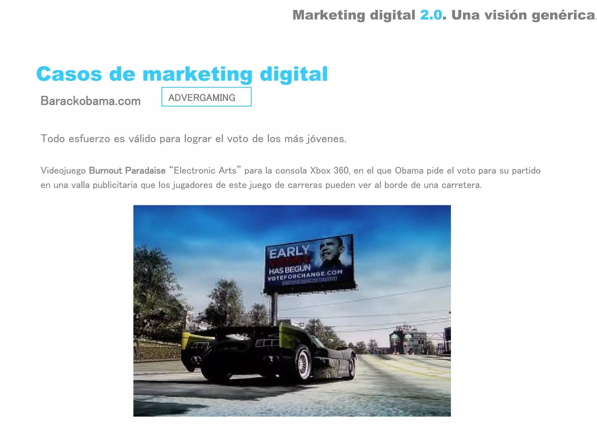 Marketing digital 2.0. Una visión genérica.



Casos de marketing digital
Barackobama.com              ADVERGAMING



Todo esfuerzo es válido para lograr el voto de los más jóvenes.

Videojuego Burnout Paradaise “Electronic Arts” para la consola Xbox 360, en el que Obama pide el voto para su partido
en una valla publicitaria que los jugadores de este juego de carreras pueden ver al borde de una carretera.
 