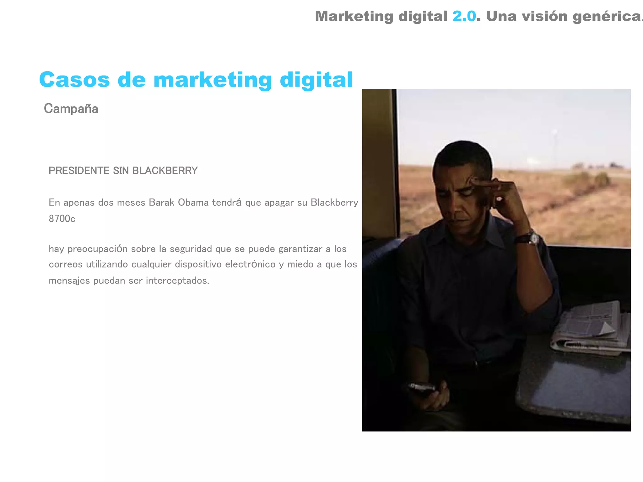 Marketing digital 2.0. Una visión genérica.



Casos de marketing digital
Campaña



PRESIDENTE SIN BLACKBERRY

En apenas dos meses Barak Obama tendrá que apagar su Blackberry
8700c

hay preocupación sobre la seguridad que se puede garantizar a los
correos utilizando cualquier dispositivo electrónico y miedo a que los
mensajes puedan ser interceptados.
 