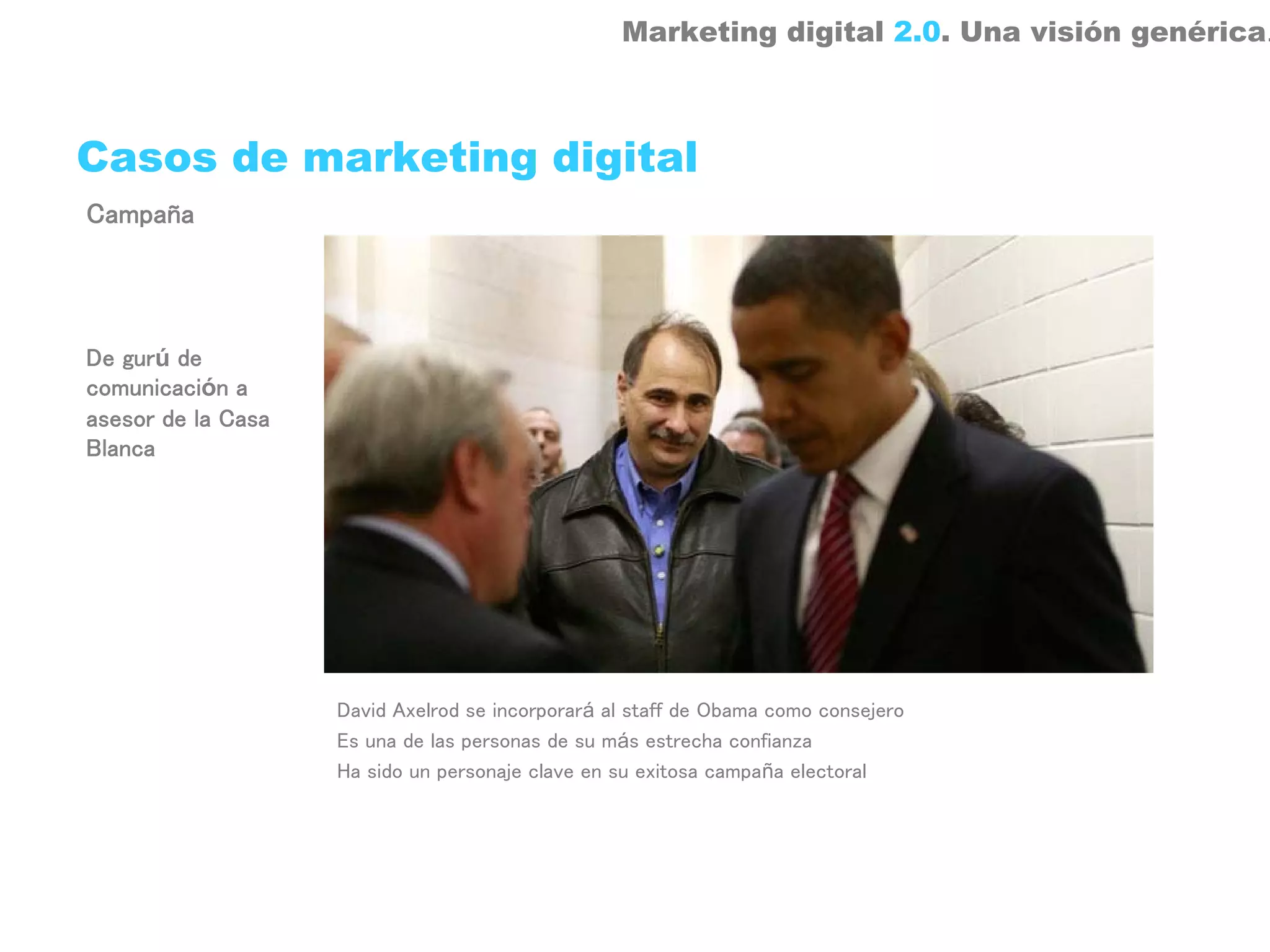 Marketing digital 2.0. Una visión genérica.



Casos de marketing digital
Campaña




De gurú de
comunicación a
asesor de la Casa
Blanca




                    David Axelrod se incorporará al staff de Obama como consejero
                    Es una de las personas de su más estrecha confianza
                    Ha sido un personaje clave en su exitosa campaña electoral
 