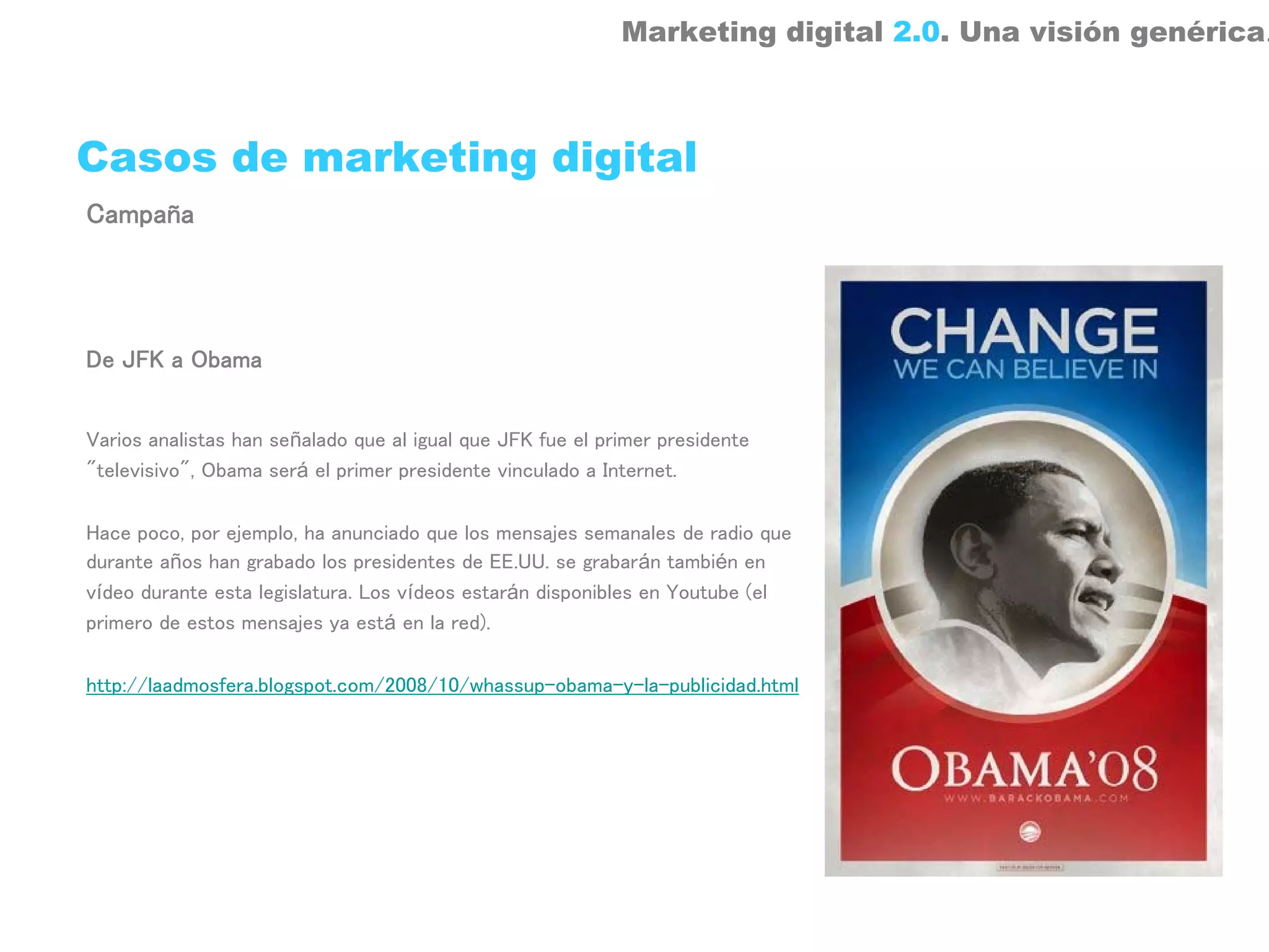 Marketing digital 2.0. Una visión genérica.



Casos de marketing digital
Campaña




De JFK a Obama


Varios analistas han señalado que al igual que JFK fue el primer presidente
"televisivo", Obama será el primer presidente vinculado a Internet.

Hace poco, por ejemplo, ha anunciado que los mensajes semanales de radio que
durante años han grabado los presidentes de EE.UU. se grabarán también en
vídeo durante esta legislatura. Los vídeos estarán disponibles en Youtube (el
primero de estos mensajes ya está en la red).

http://laadmosfera.blogspot.com/2008/10/whassup-obama-y-la-publicidad.html
 
