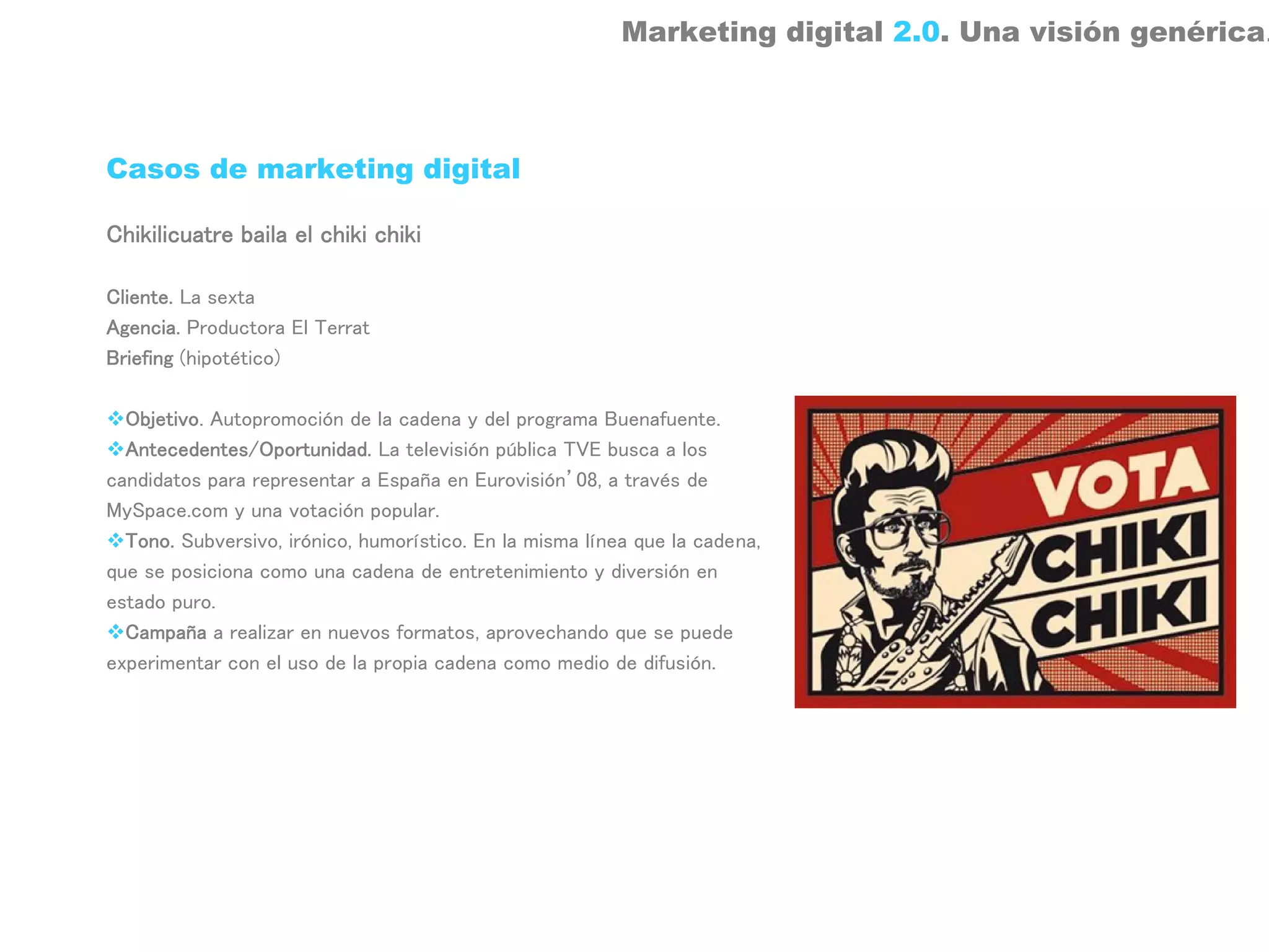 Marketing digital 2.0. Una visión genérica.



Casos de marketing digital

Chikilicuatre baila el chiki chiki

Cliente. La sexta
Agencia. Productora El Terrat
Briefing (hipotético)

  Objetivo. Autopromoción de la cadena y del programa Buenafuente.
  Antecedentes/Oportunidad. La televisión pública TVE busca a los
candidatos para representar a España en Eurovisión’08, a través de
MySpace.com y una votación popular.
  Tono. Subversivo, irónico, humorístico. En la misma línea que la cadena,
que se posiciona como una cadena de entretenimiento y diversión en
estado puro.
  Campaña a realizar en nuevos formatos, aprovechando que se puede
experimentar con el uso de la propia cadena como medio de difusión.
 