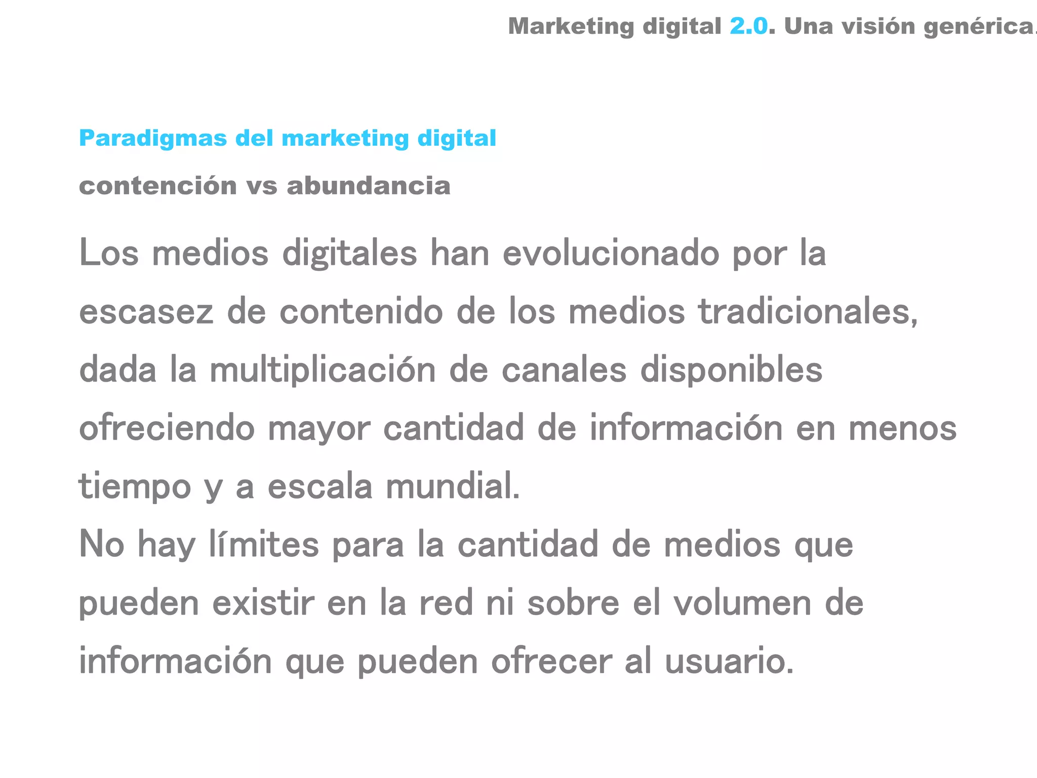 Marketing digital 2.0. Una visión genérica.



Paradigmas del marketing digital

contención vs abundancia

Los medios digitales han evolucionado por la
escasez de contenido de los medios tradicionales,
dada la multiplicación de canales disponibles
ofreciendo mayor cantidad de información en menos
tiempo y a escala mundial.
No hay límites para la cantidad de medios que
pueden existir en la red ni sobre el volumen de
información que pueden ofrecer al usuario.
 