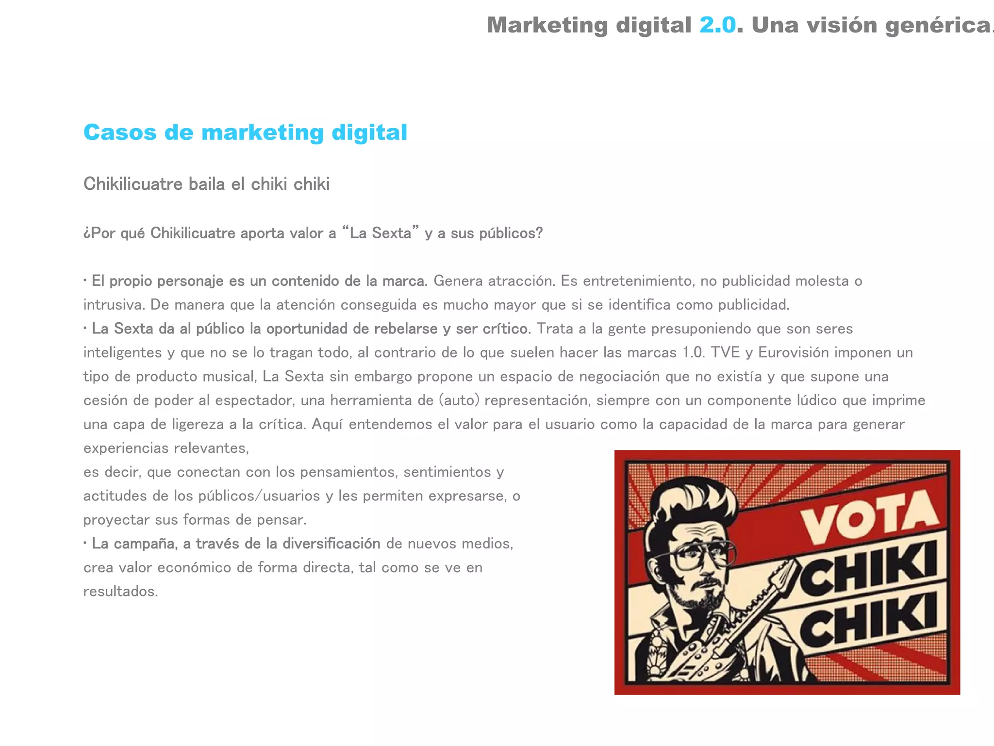 Marketing digital 2.0. Una visión genérica.



Casos de marketing digital

Chikilicuatre baila el chiki chiki

¿Por qué Chikilicuatre aporta valor a “La Sexta” y a sus públicos?

• El propio personaje es un contenido de la marca. Genera atracción. Es entretenimiento, no publicidad molesta o
intrusiva. De manera que la atención conseguida es mucho mayor que si se identifica como publicidad.
• La Sexta da al público la oportunidad de rebelarse y ser crítico. Trata a la gente presuponiendo que son seres
inteligentes y que no se lo tragan todo, al contrario de lo que suelen hacer las marcas 1.0. TVE y Eurovisión imponen un
tipo de producto musical, La Sexta sin embargo propone un espacio de negociación que no existía y que supone una
cesión de poder al espectador, una herramienta de (auto) representación, siempre con un componente lúdico que imprime
una capa de ligereza a la crítica. Aquí entendemos el valor para el usuario como la capacidad de la marca para generar
experiencias relevantes,
es decir, que conectan con los pensamientos, sentimientos y
actitudes de los públicos/usuarios y les permiten expresarse, o
proyectar sus formas de pensar.
• La campaña, a través de la diversificación de nuevos medios,
crea valor económico de forma directa, tal como se ve en
resultados.
 