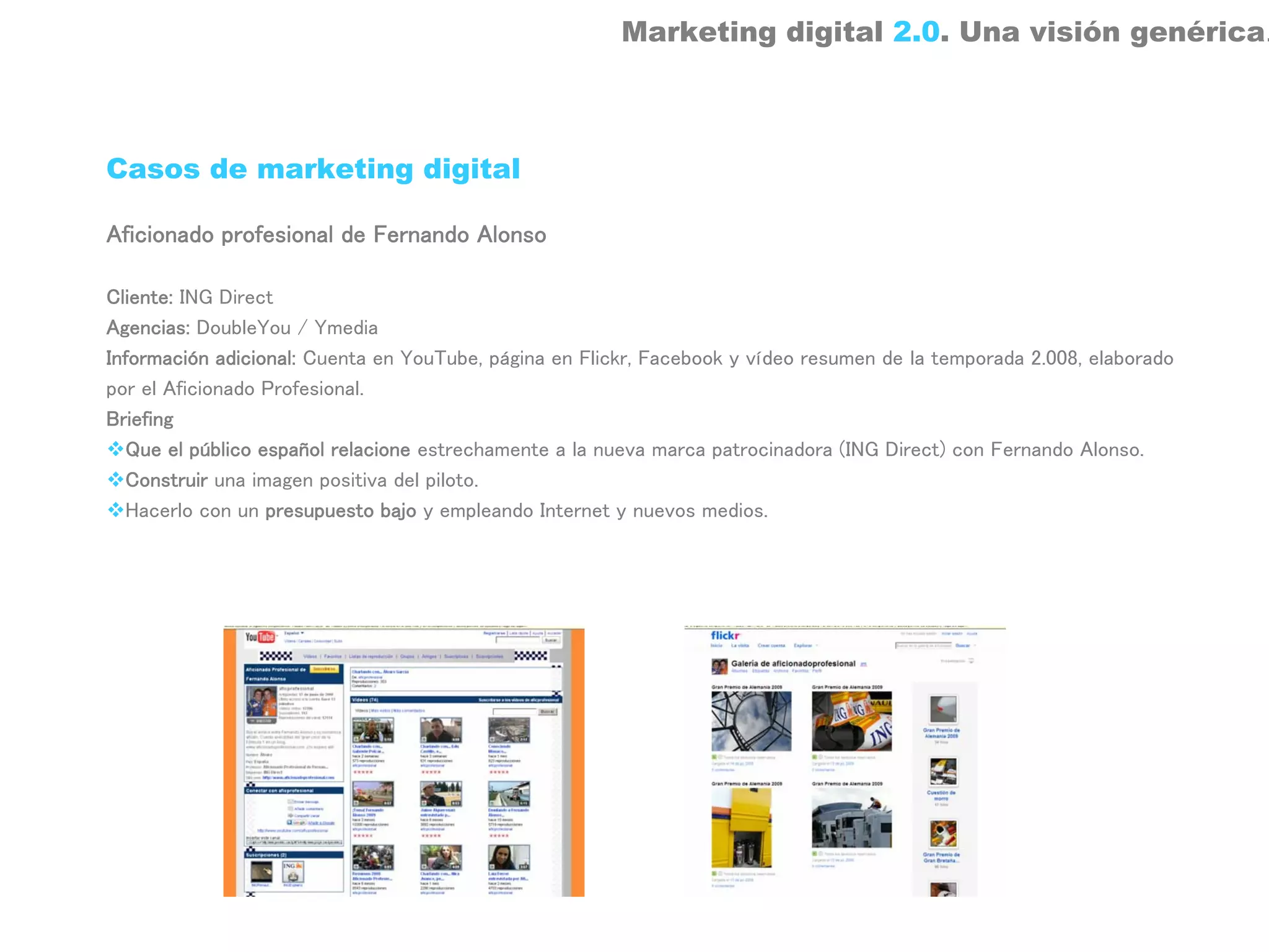 Marketing digital 2.0. Una visión genérica.



Casos de marketing digital

Aficionado profesional de Fernando Alonso

Cliente: ING Direct
Agencias: DoubleYou / Ymedia
Información adicional: Cuenta en YouTube, página en Flickr, Facebook y vídeo resumen de la temporada 2.008, elaborado
por el Aficionado Profesional.
Briefing
  Que el público español relacione estrechamente a la nueva marca patrocinadora (ING Direct) con Fernando Alonso.
  Construir una imagen positiva del piloto.
  Hacerlo con un presupuesto bajo y empleando Internet y nuevos medios.
 