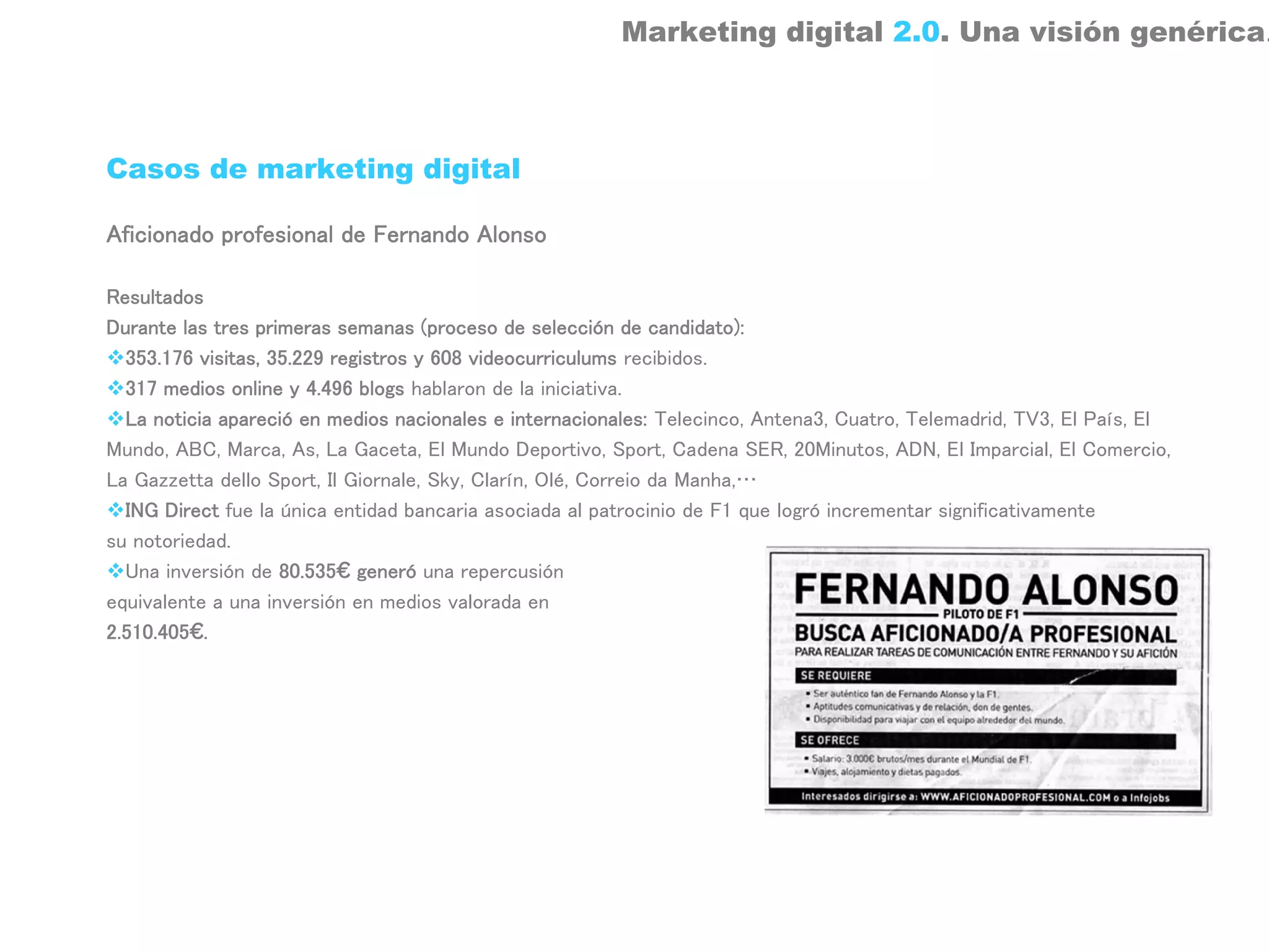 Marketing digital 2.0. Una visión genérica.



Casos de marketing digital

Aficionado profesional de Fernando Alonso

Resultados
Durante las tres primeras semanas (proceso de selección de candidato):
  353.176 visitas, 35.229 registros y 608 videocurriculums recibidos.
  317 medios online y 4.496 blogs hablaron de la iniciativa.
  La noticia apareció en medios nacionales e internacionales: Telecinco, Antena3, Cuatro, Telemadrid, TV3, El País, El
Mundo, ABC, Marca, As, La Gaceta, El Mundo Deportivo, Sport, Cadena SER, 20Minutos, ADN, El Imparcial, El Comercio,
La Gazzetta dello Sport, Il Giornale, Sky, Clarín, Olé, Correio da Manha,…
  ING Direct fue la única entidad bancaria asociada al patrocinio de F1 que logró incrementar significativamente
su notoriedad.
  Una inversión de 80.535€ generó una repercusión
equivalente a una inversión en medios valorada en
2.510.405€.
 