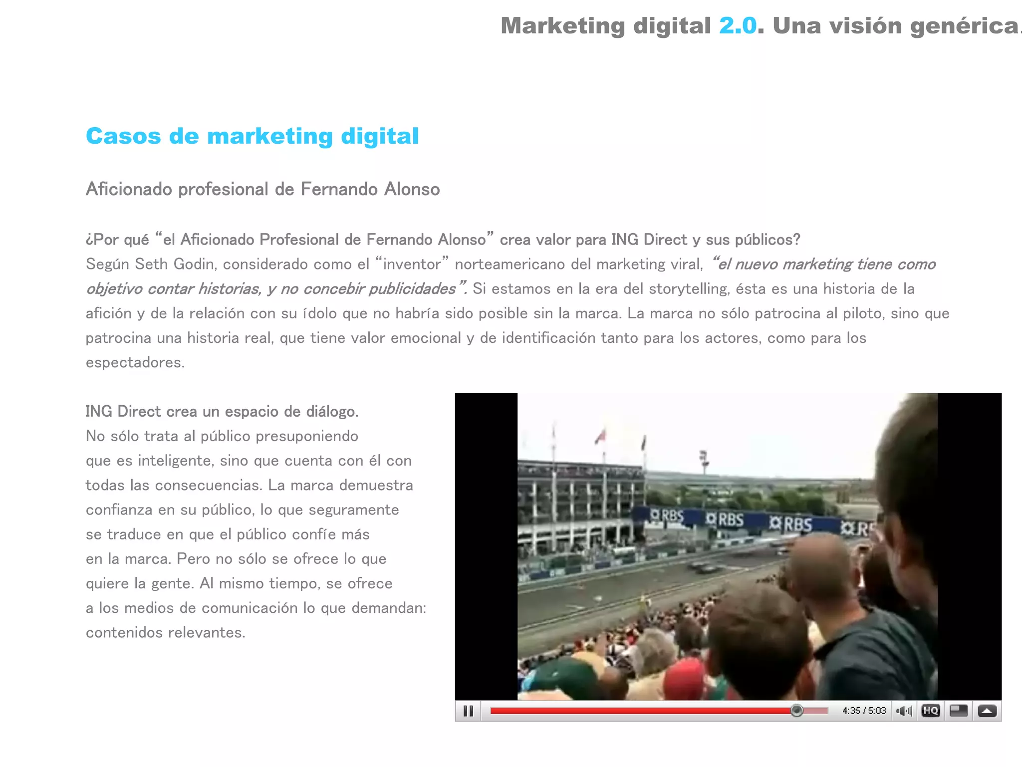 Marketing digital 2.0. Una visión genérica.



Casos de marketing digital

Aficionado profesional de Fernando Alonso

¿Por qué “el Aficionado Profesional de Fernando Alonso” crea valor para ING Direct y sus públicos?
Según Seth Godin, considerado como el “inventor” norteamericano del marketing viral, “el nuevo marketing tiene como
objetivo contar historias, y no concebir publicidades”. Si estamos en la era del storytelling, ésta es una historia de la
afición y de la relación con su ídolo que no habría sido posible sin la marca. La marca no sólo patrocina al piloto, sino que
patrocina una historia real, que tiene valor emocional y de identificación tanto para los actores, como para los
espectadores.

ING Direct crea un espacio de diálogo.
No sólo trata al público presuponiendo
que es inteligente, sino que cuenta con él con
todas las consecuencias. La marca demuestra
confianza en su público, lo que seguramente
se traduce en que el público confíe más
en la marca. Pero no sólo se ofrece lo que
quiere la gente. Al mismo tiempo, se ofrece
a los medios de comunicación lo que demandan:
contenidos relevantes.
 