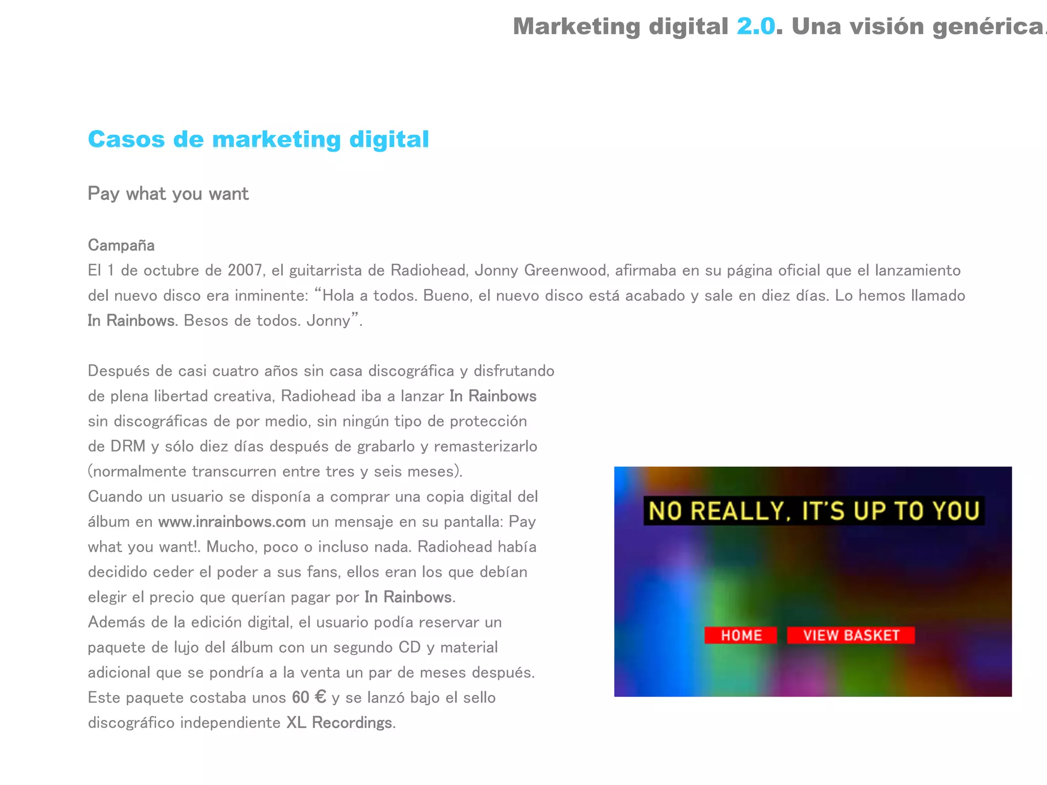Marketing digital 2.0. Una visión genérica.



Casos de marketing digital

Pay what you want

Campaña
El 1 de octubre de 2007, el guitarrista de Radiohead, Jonny Greenwood, afirmaba en su página oficial que el lanzamiento
del nuevo disco era inminente: “Hola a todos. Bueno, el nuevo disco está acabado y sale en diez días. Lo hemos llamado
In Rainbows. Besos de todos. Jonny”.

Después de casi cuatro años sin casa discográfica y disfrutando
de plena libertad creativa, Radiohead iba a lanzar In Rainbows
sin discográficas de por medio, sin ningún tipo de protección
de DRM y sólo diez días después de grabarlo y remasterizarlo
(normalmente transcurren entre tres y seis meses).
Cuando un usuario se disponía a comprar una copia digital del
álbum en www.inrainbows.com un mensaje en su pantalla: Pay
what you want!. Mucho, poco o incluso nada. Radiohead había
decidido ceder el poder a sus fans, ellos eran los que debían
elegir el precio que querían pagar por In Rainbows.
Además de la edición digital, el usuario podía reservar un
paquete de lujo del álbum con un segundo CD y material
adicional que se pondría a la venta un par de meses después.
Este paquete costaba unos 60 € y se lanzó bajo el sello
discográfico independiente XL Recordings.
 