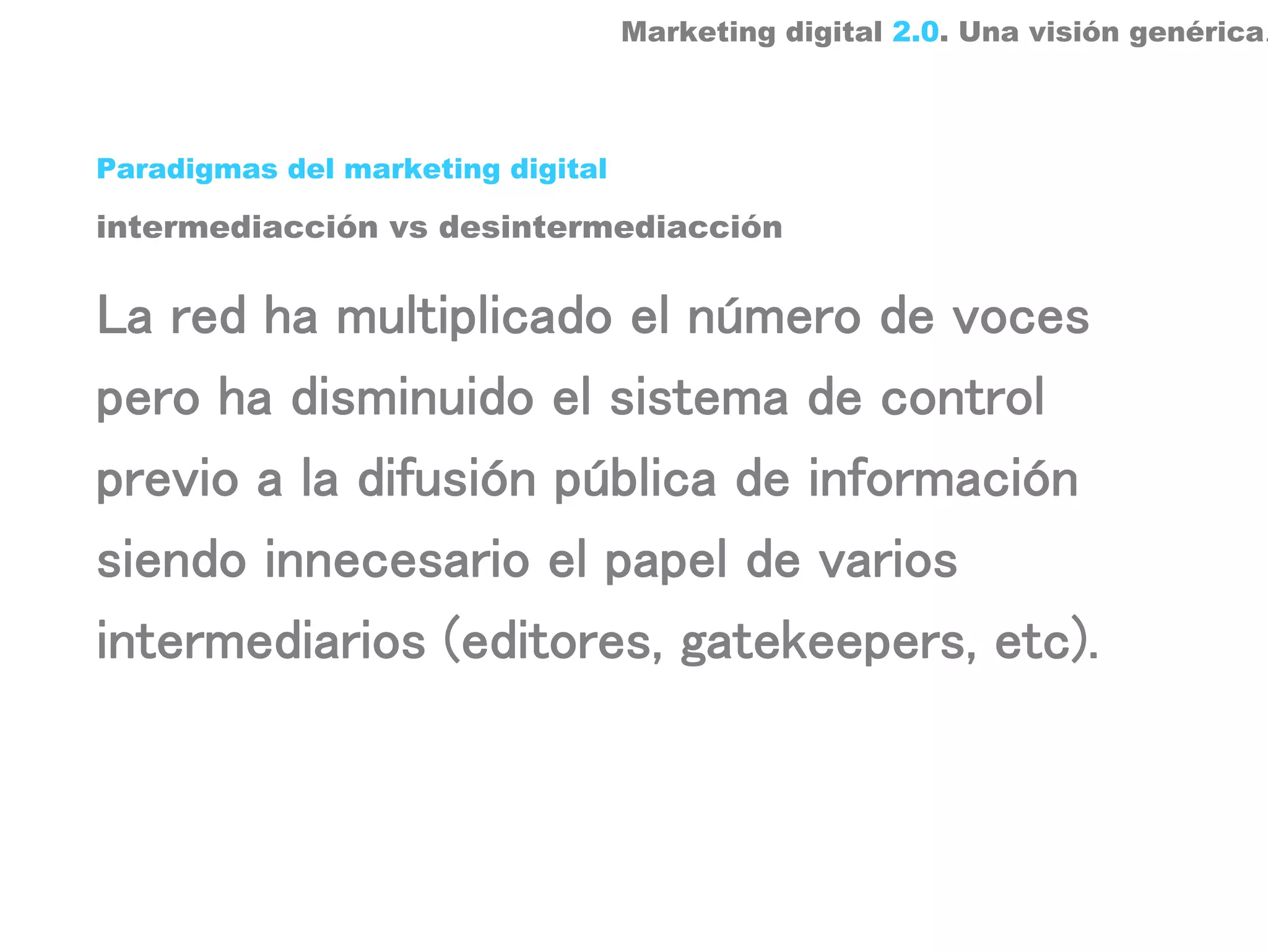 Marketing digital 2.0. Una visión genérica.



Paradigmas del marketing digital

intermediacción vs desintermediacción


La red ha multiplicado el número de voces
pero ha disminuido el sistema de control
previo a la difusión pública de información
siendo innecesario el papel de varios
intermediarios (editores, gatekeepers, etc).
 