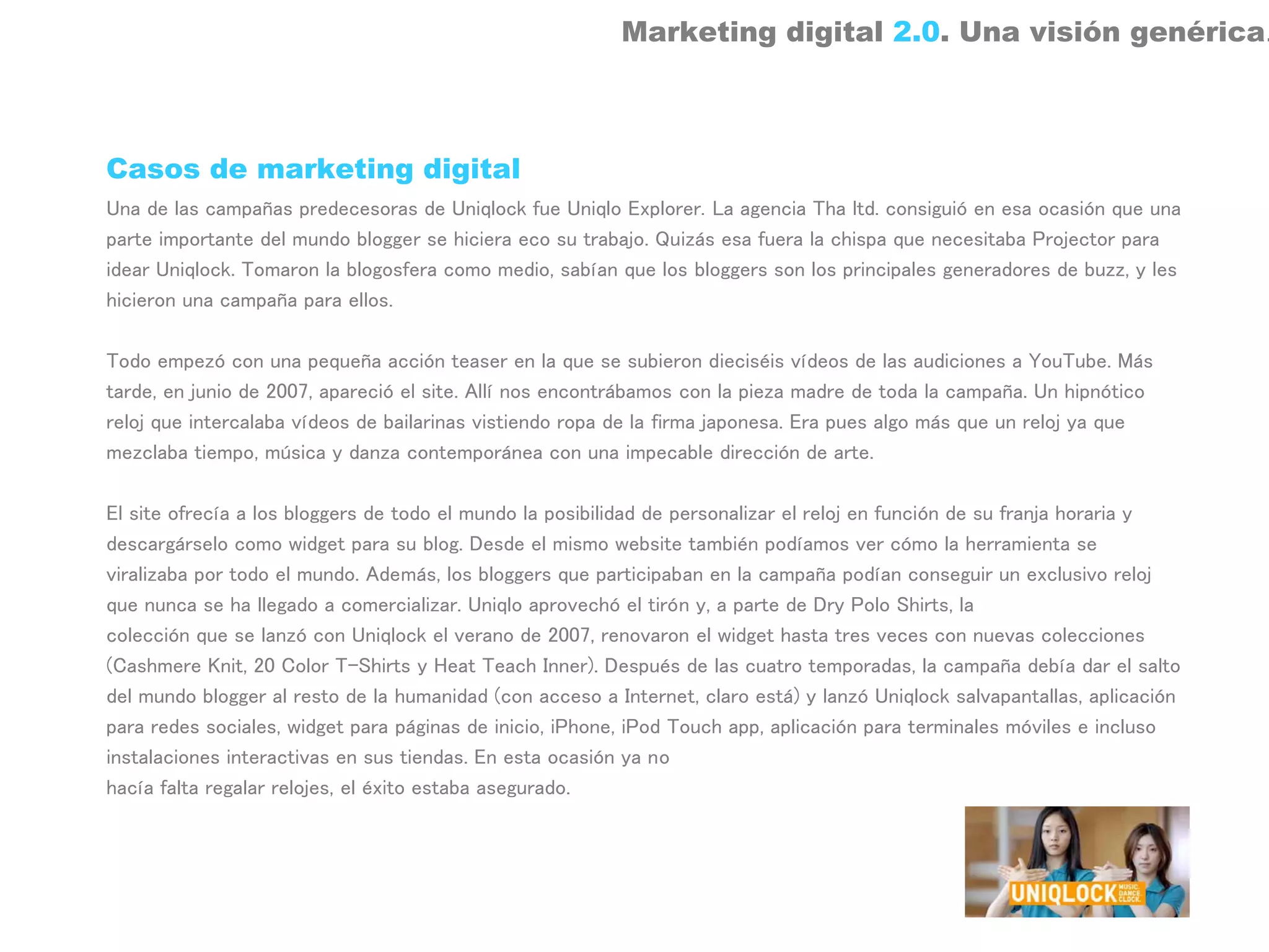 Marketing digital 2.0. Una visión genérica.



Casos de marketing digital
Una de las campañas predecesoras de Uniqlock fue Uniqlo Explorer. La agencia Tha ltd. consiguió en esa ocasión que una
parte importante del mundo blogger se hiciera eco su trabajo. Quizás esa fuera la chispa que necesitaba Projector para
idear Uniqlock. Tomaron la blogosfera como medio, sabían que los bloggers son los principales generadores de buzz, y les
hicieron una campaña para ellos.

Todo empezó con una pequeña acción teaser en la que se subieron dieciséis vídeos de las audiciones a YouTube. Más
tarde, en junio de 2007, apareció el site. Allí nos encontrábamos con la pieza madre de toda la campaña. Un hipnótico
reloj que intercalaba vídeos de bailarinas vistiendo ropa de la firma japonesa. Era pues algo más que un reloj ya que
mezclaba tiempo, música y danza contemporánea con una impecable dirección de arte.

El site ofrecía a los bloggers de todo el mundo la posibilidad de personalizar el reloj en función de su franja horaria y
descargárselo como widget para su blog. Desde el mismo website también podíamos ver cómo la herramienta se
viralizaba por todo el mundo. Además, los bloggers que participaban en la campaña podían conseguir un exclusivo reloj
que nunca se ha llegado a comercializar. Uniqlo aprovechó el tirón y, a parte de Dry Polo Shirts, la
colección que se lanzó con Uniqlock el verano de 2007, renovaron el widget hasta tres veces con nuevas colecciones
(Cashmere Knit, 20 Color T-Shirts y Heat Teach Inner). Después de las cuatro temporadas, la campaña debía dar el salto
del mundo blogger al resto de la humanidad (con acceso a Internet, claro está) y lanzó Uniqlock salvapantallas, aplicación
para redes sociales, widget para páginas de inicio, iPhone, iPod Touch app, aplicación para terminales móviles e incluso
instalaciones interactivas en sus tiendas. En esta ocasión ya no
hacía falta regalar relojes, el éxito estaba asegurado.
 