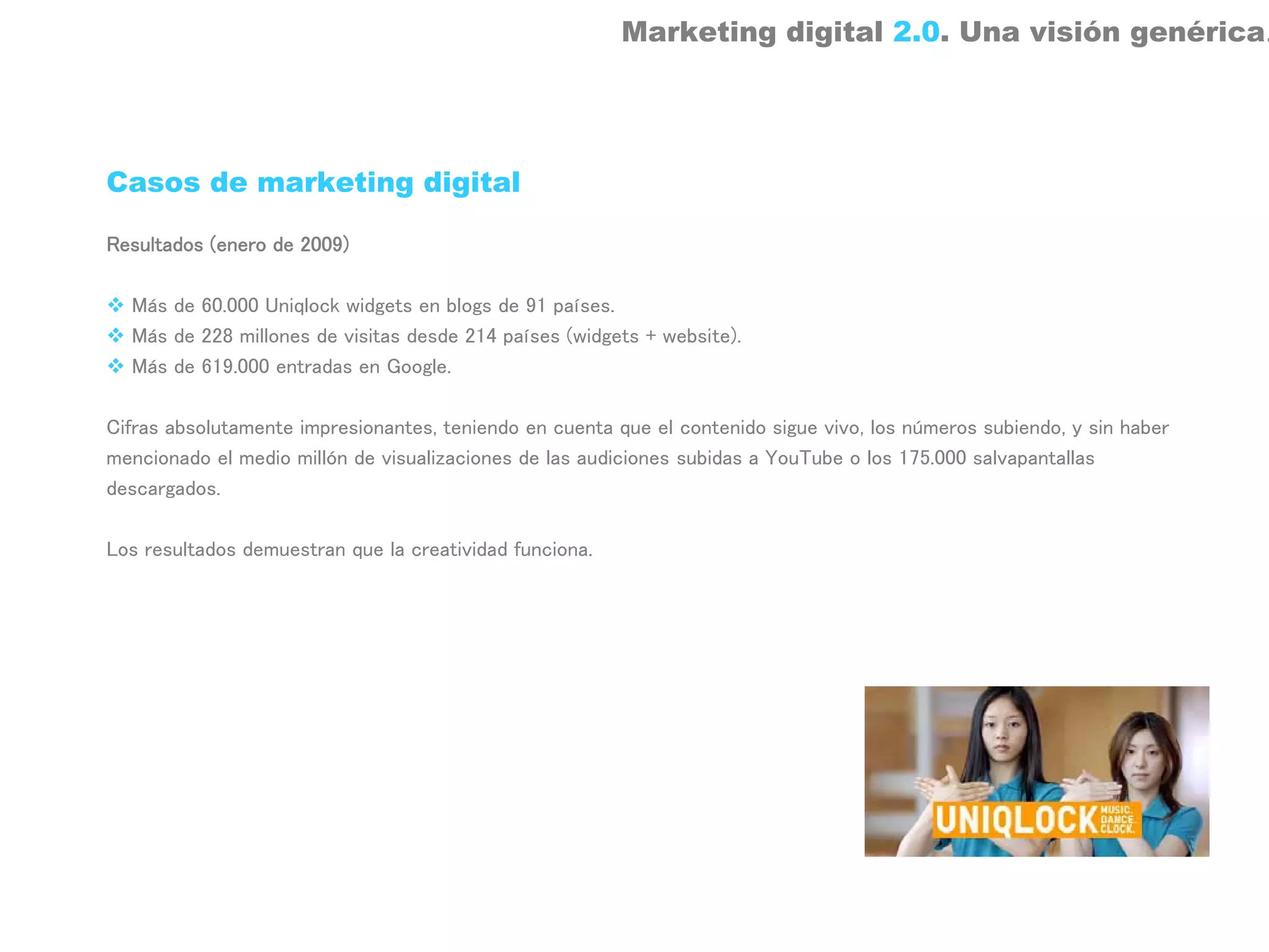 Marketing digital 2.0. Una visión genérica.




Casos de marketing digital

Resultados (enero de 2009)

  Más de 60.000 Uniqlock widgets en blogs de 91 países.
  Más de 228 millones de visitas desde 214 países (widgets + website).
  Más de 619.000 entradas en Google.

Cifras absolutamente impresionantes, teniendo en cuenta que el contenido sigue vivo, los números subiendo, y sin haber
mencionado el medio millón de visualizaciones de las audiciones subidas a YouTube o los 175.000 salvapantallas
descargados.

Los resultados demuestran que la creatividad funciona.
 