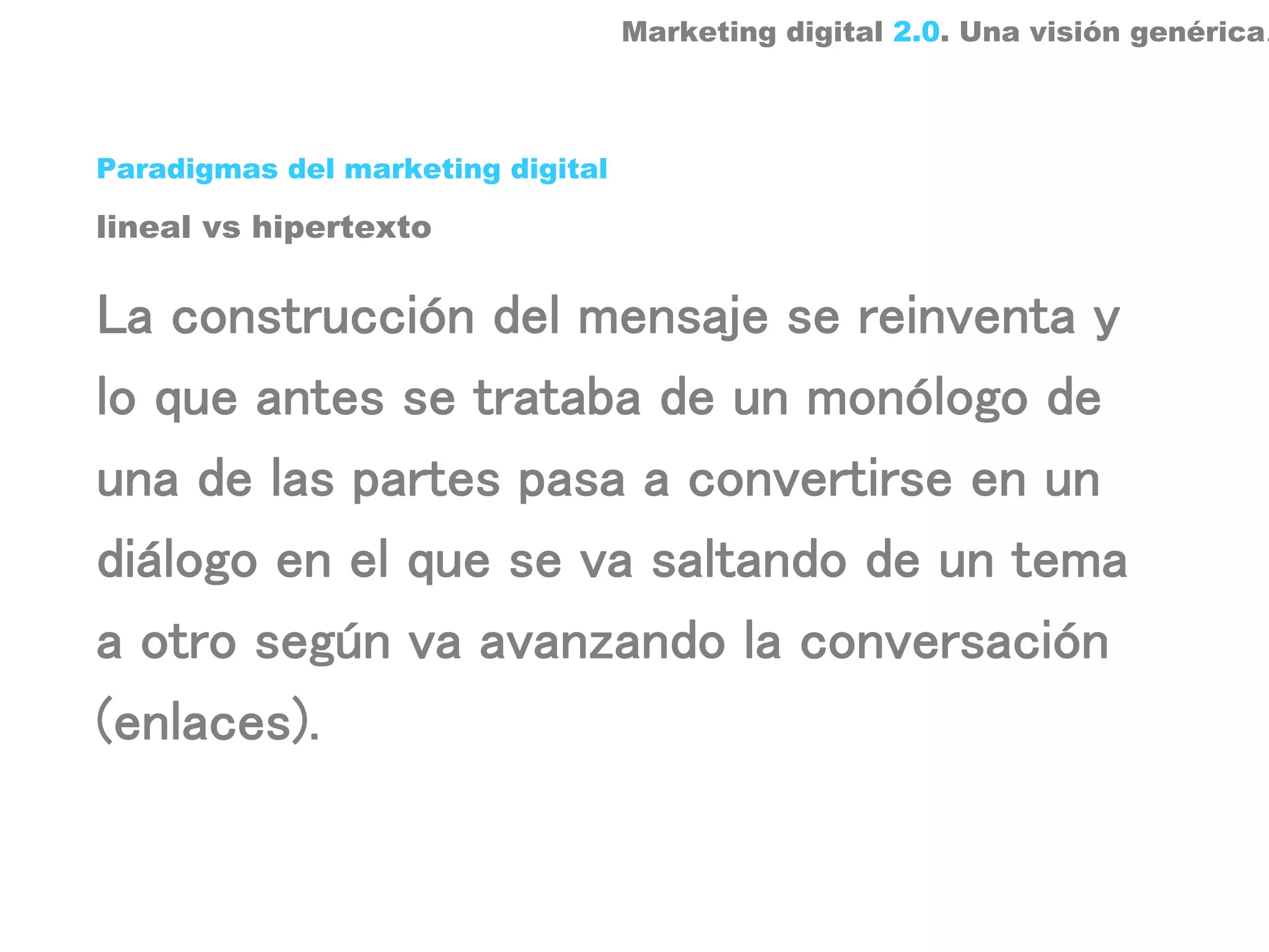 Marketing digital 2.0. Una visión genérica.



Paradigmas del marketing digital

lineal vs hipertexto


La construcción del mensaje se reinventa y
lo que antes se trataba de un monólogo de
una de las partes pasa a convertirse en un
diálogo en el que se va saltando de un tema
a otro según va avanzando la conversación
(enlaces).
 