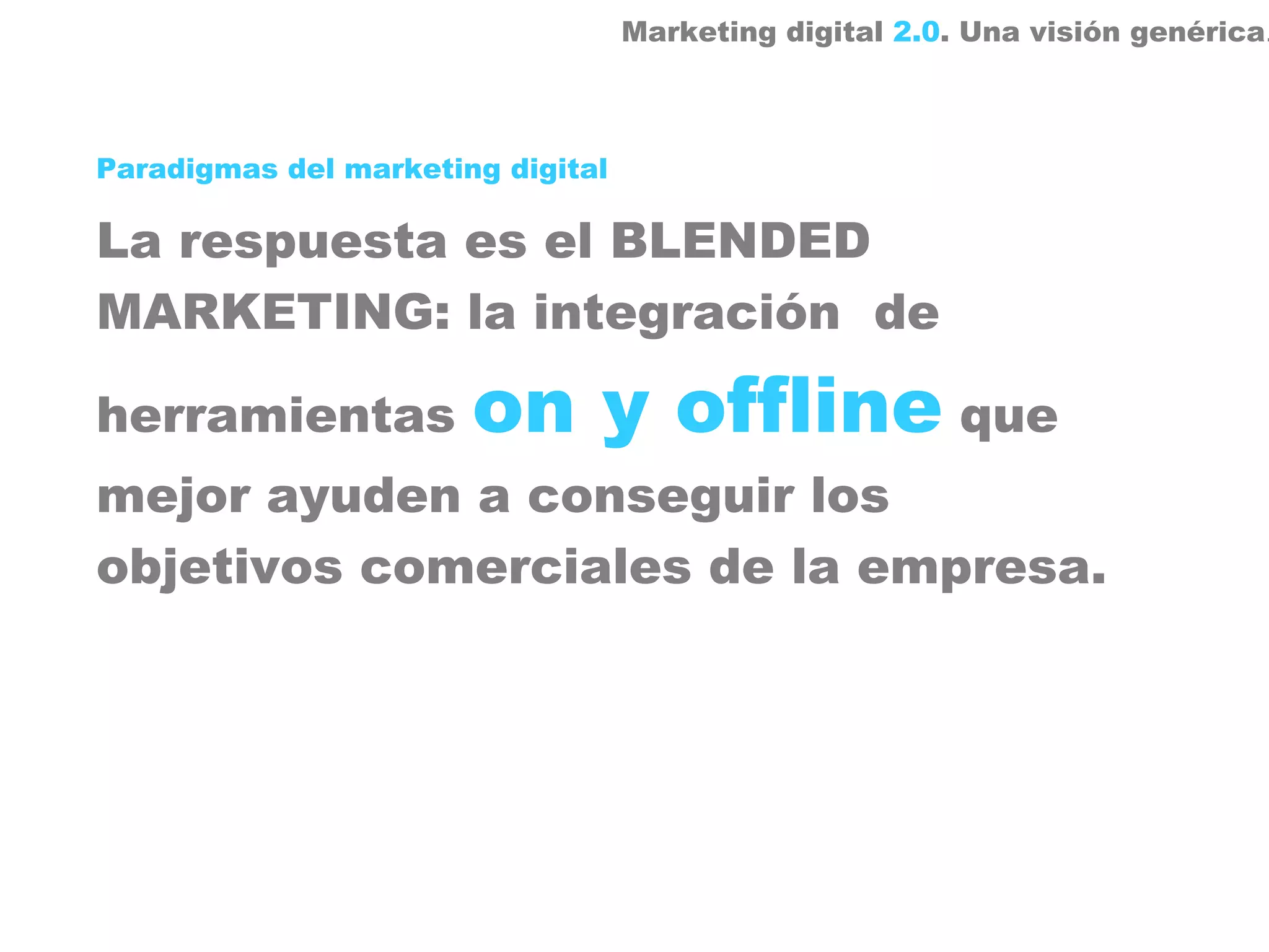 Marketing digital 2.0. Una visión genérica.



Paradigmas del marketing digital

La respuesta es el BLENDED
MARKETING: la integración de

herramientas           on y offline que
mejor ayuden a conseguir los
objetivos comerciales de la empresa.
 