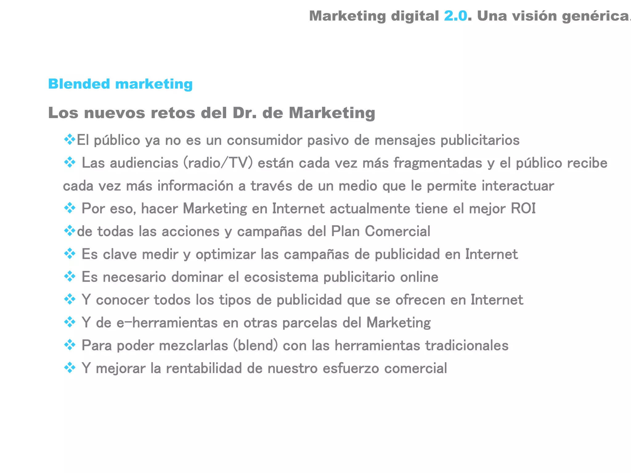 Marketing digital 2.0. Una visión genérica.



Blended marketing

Los nuevos retos del Dr. de Marketing
   El público ya no es un consumidor pasivo de mensajes publicitarios
    Las audiencias (radio/TV) están cada vez más fragmentadas y el público recibe
 cada vez más información a través de un medio que le permite interactuar
    Por eso, hacer Marketing en Internet actualmente tiene el mejor ROI
   de todas las acciones y campañas del Plan Comercial
    Es clave medir y optimizar las campañas de publicidad en Internet
    Es necesario dominar el ecosistema publicitario online
    Y conocer todos los tipos de publicidad que se ofrecen en Internet
    Y de e-herramientas en otras parcelas del Marketing
    Para poder mezclarlas (blend) con las herramientas tradicionales
    Y mejorar la rentabilidad de nuestro esfuerzo comercial
 