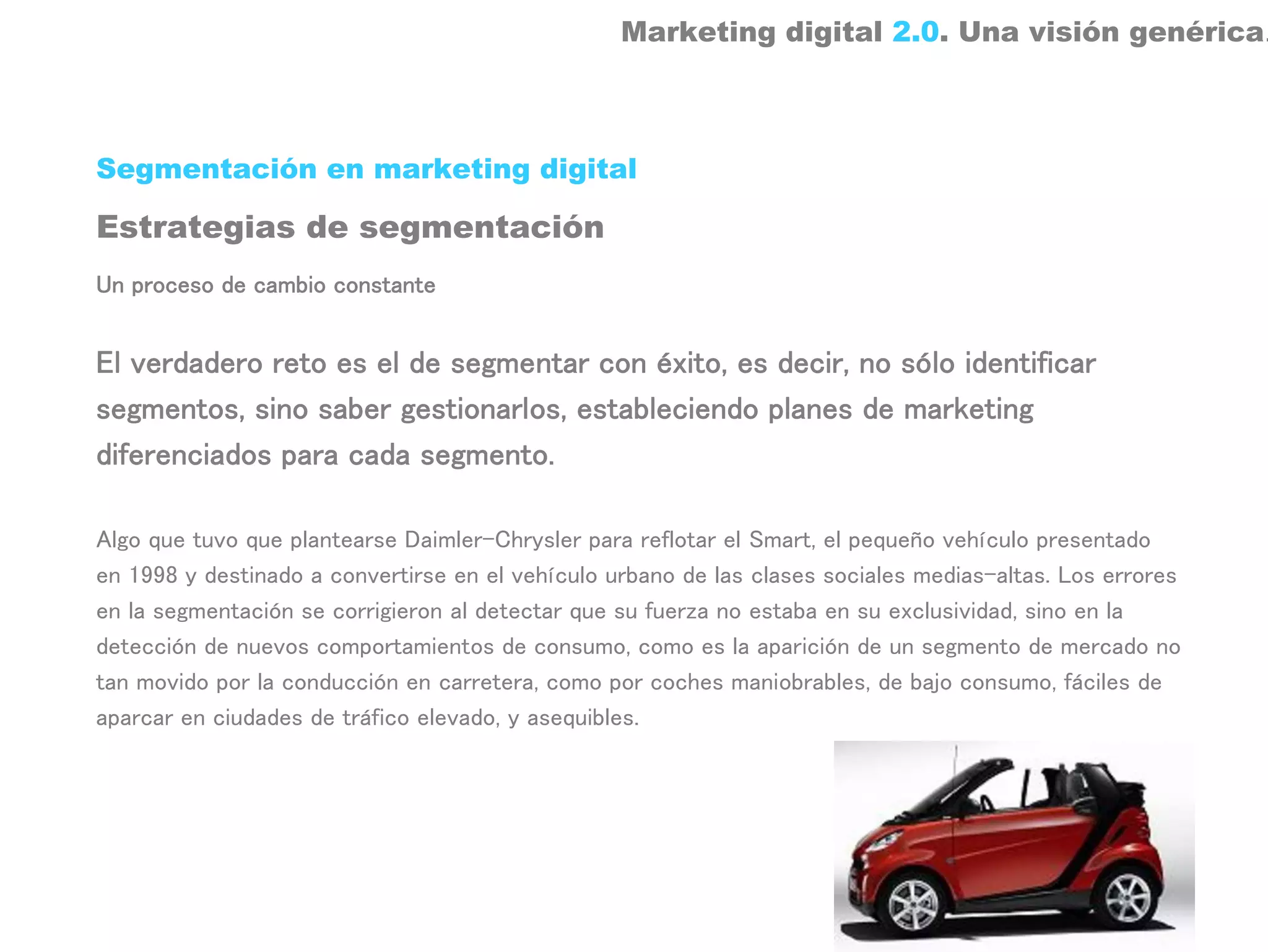 Marketing digital 2.0. Una visión genérica.



Segmentación en marketing digital

Estrategias de segmentación
Un proceso de cambio constante


El verdadero reto es el de segmentar con éxito, es decir, no sólo identificar
segmentos, sino saber gestionarlos, estableciendo planes de marketing
diferenciados para cada segmento.

Algo que tuvo que plantearse Daimler-Chrysler para reflotar el Smart, el pequeño vehículo presentado
en 1998 y destinado a convertirse en el vehículo urbano de las clases sociales medias-altas. Los errores
en la segmentación se corrigieron al detectar que su fuerza no estaba en su exclusividad, sino en la
detección de nuevos comportamientos de consumo, como es la aparición de un segmento de mercado no
tan movido por la conducción en carretera, como por coches maniobrables, de bajo consumo, fáciles de
aparcar en ciudades de tráfico elevado, y asequibles.
 