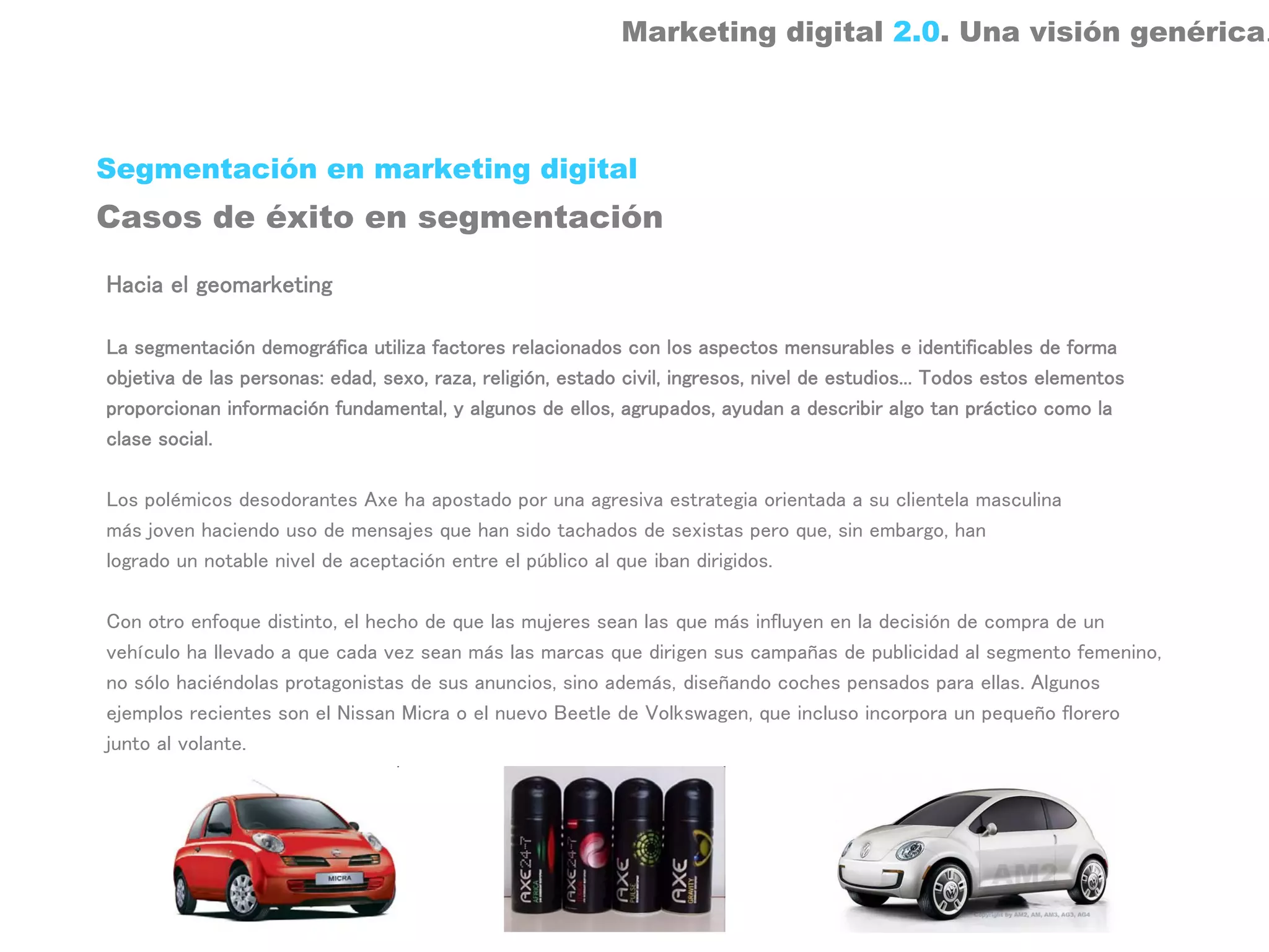 Marketing digital 2.0. Una visión genérica.



Segmentación en marketing digital
Casos de éxito en segmentación

Hacia el geomarketing

La segmentación demográfica utiliza factores relacionados con los aspectos mensurables e identificables de forma
objetiva de las personas: edad, sexo, raza, religión, estado civil, ingresos, nivel de estudios... Todos estos elementos
proporcionan información fundamental, y algunos de ellos, agrupados, ayudan a describir algo tan práctico como la
clase social.

Los polémicos desodorantes Axe ha apostado por una agresiva estrategia orientada a su clientela masculina
más joven haciendo uso de mensajes que han sido tachados de sexistas pero que, sin embargo, han
logrado un notable nivel de aceptación entre el público al que iban dirigidos.

Con otro enfoque distinto, el hecho de que las mujeres sean las que más influyen en la decisión de compra de un
vehículo ha llevado a que cada vez sean más las marcas que dirigen sus campañas de publicidad al segmento femenino,
no sólo haciéndolas protagonistas de sus anuncios, sino además, diseñando coches pensados para ellas. Algunos
ejemplos recientes son el Nissan Micra o el nuevo Beetle de Volkswagen, que incluso incorpora un pequeño florero
junto al volante.
 