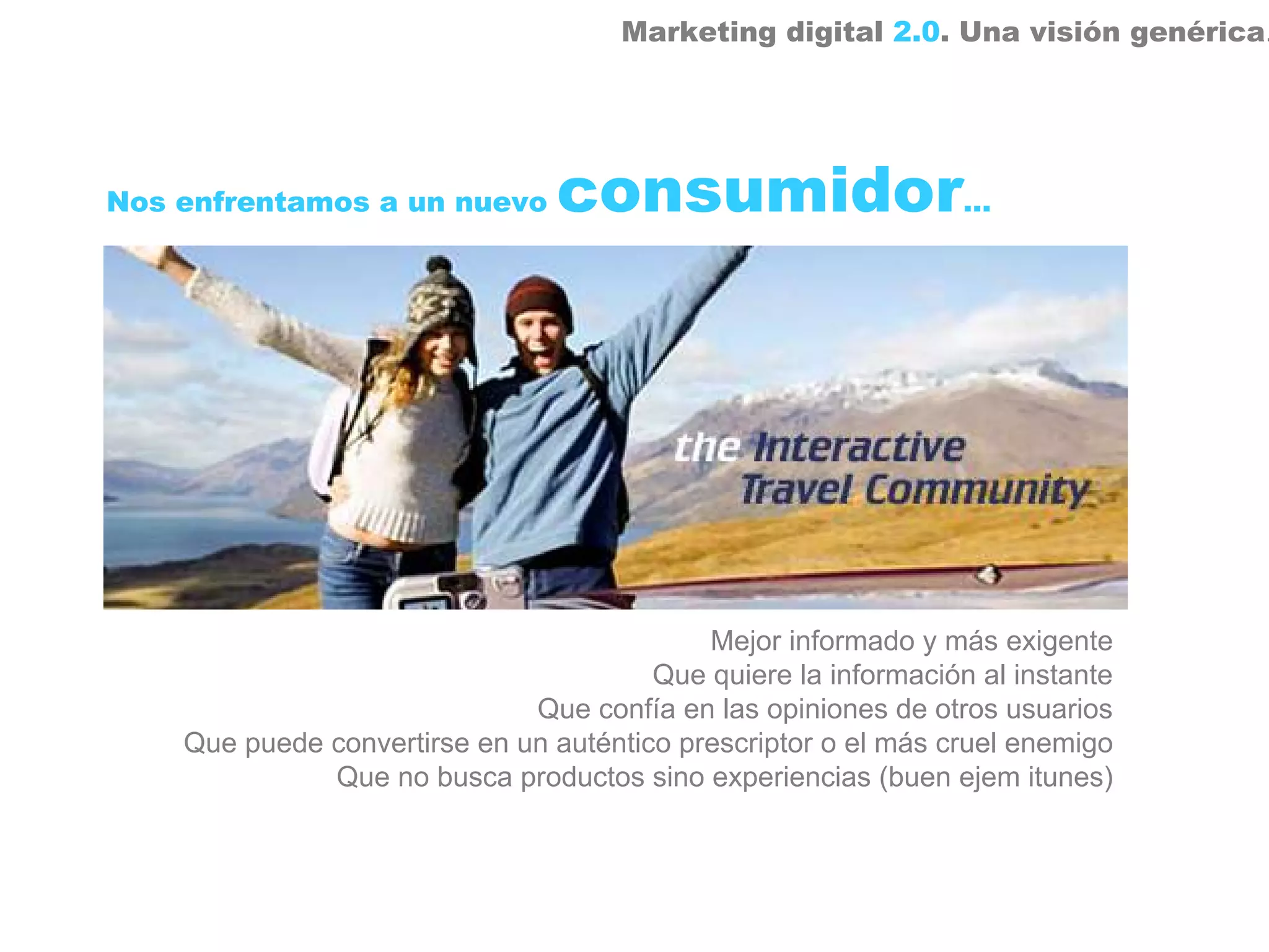 Marketing digital 2.0. Una visión genérica.




Nos enfrentamos a un nuevo       consumidor…




                                            Mejor informado y más exigente
                                        Que quiere la información al instante
                              Que confía en las opiniones de otros usuarios
    Que puede convertirse en un auténtico prescriptor o el más cruel enemigo
              Que no busca productos sino experiencias (buen ejem itunes)
 