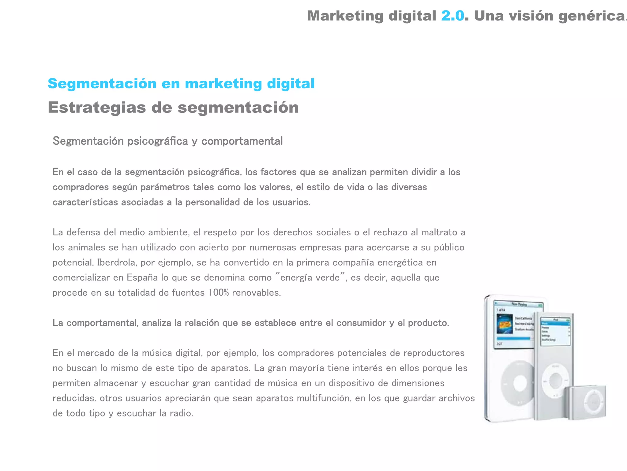 Marketing digital 2.0. Una visión genérica.



Segmentación en marketing digital
Estrategias de segmentación

Segmentación psicográfica y comportamental

En el caso de la segmentación psicográfica, los factores que se analizan permiten dividir a los
compradores según parámetros tales como los valores, el estilo de vida o las diversas
características asociadas a la personalidad de los usuarios.

La defensa del medio ambiente, el respeto por los derechos sociales o el rechazo al maltrato a
los animales se han utilizado con acierto por numerosas empresas para acercarse a su público
potencial. Iberdrola, por ejemplo, se ha convertido en la primera compañía energética en
comercializar en España lo que se denomina como "energía verde", es decir, aquella que
procede en su totalidad de fuentes 100% renovables.

La comportamental, analiza la relación que se establece entre el consumidor y el producto.

En el mercado de la música digital, por ejemplo, los compradores potenciales de reproductores
no buscan lo mismo de este tipo de aparatos. La gran mayoría tiene interés en ellos porque les
permiten almacenar y escuchar gran cantidad de música en un dispositivo de dimensiones
reducidas. otros usuarios apreciarán que sean aparatos multifunción, en los que guardar archivos
de todo tipo y escuchar la radio.
 