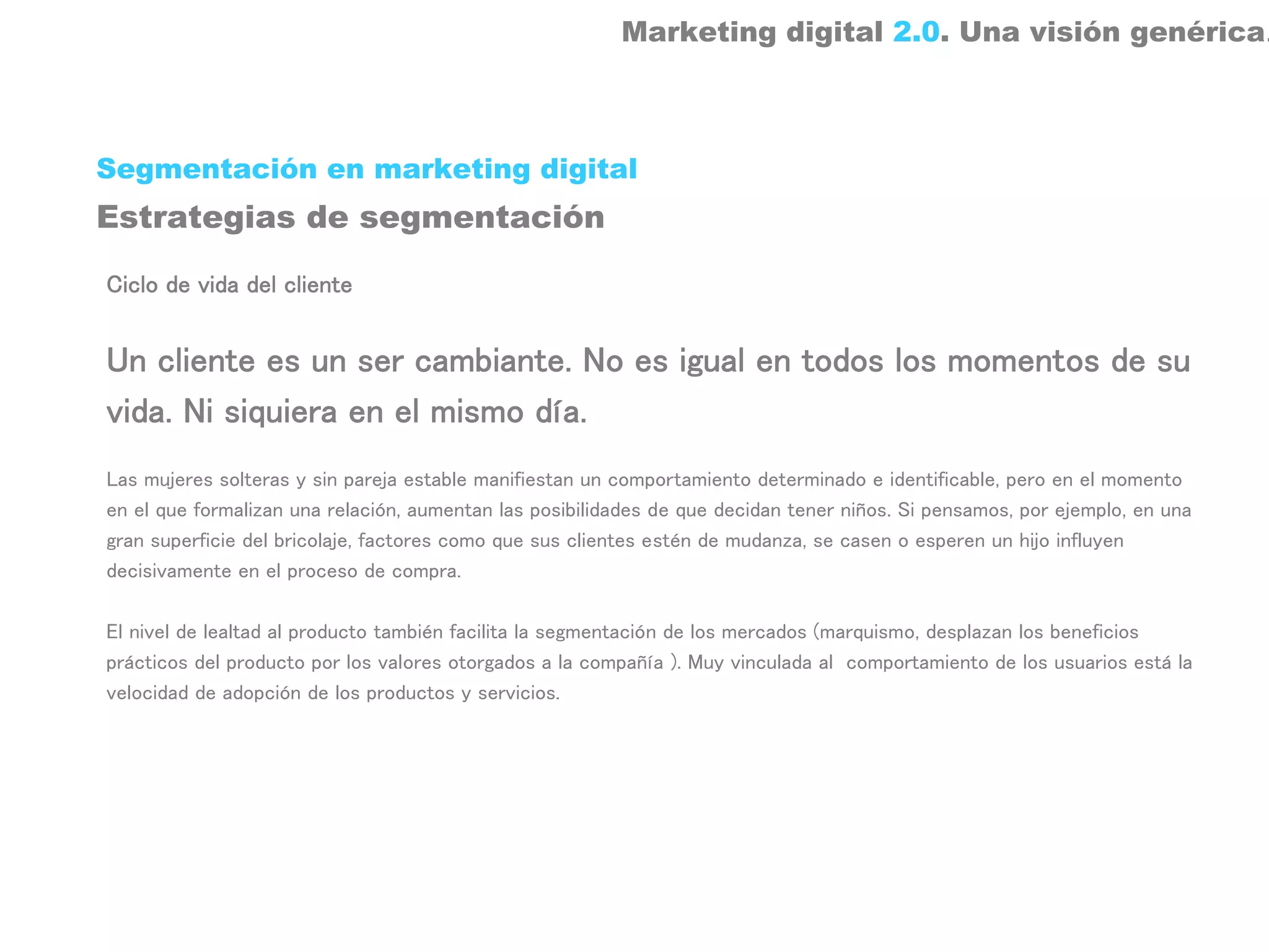 Marketing digital 2.0. Una visión genérica.



Segmentación en marketing digital
Estrategias de segmentación

Ciclo de vida del cliente


Un cliente es un ser cambiante. No es igual en todos los momentos de su
vida. Ni siquiera en el mismo día.
Las mujeres solteras y sin pareja estable manifiestan un comportamiento determinado e identificable, pero en el momento
en el que formalizan una relación, aumentan las posibilidades de que decidan tener niños. Si pensamos, por ejemplo, en una
gran superficie del bricolaje, factores como que sus clientes estén de mudanza, se casen o esperen un hijo influyen
decisivamente en el proceso de compra.

El nivel de lealtad al producto también facilita la segmentación de los mercados (marquismo, desplazan los beneficios
prácticos del producto por los valores otorgados a la compañía ). Muy vinculada al comportamiento de los usuarios está la
velocidad de adopción de los productos y servicios.
 