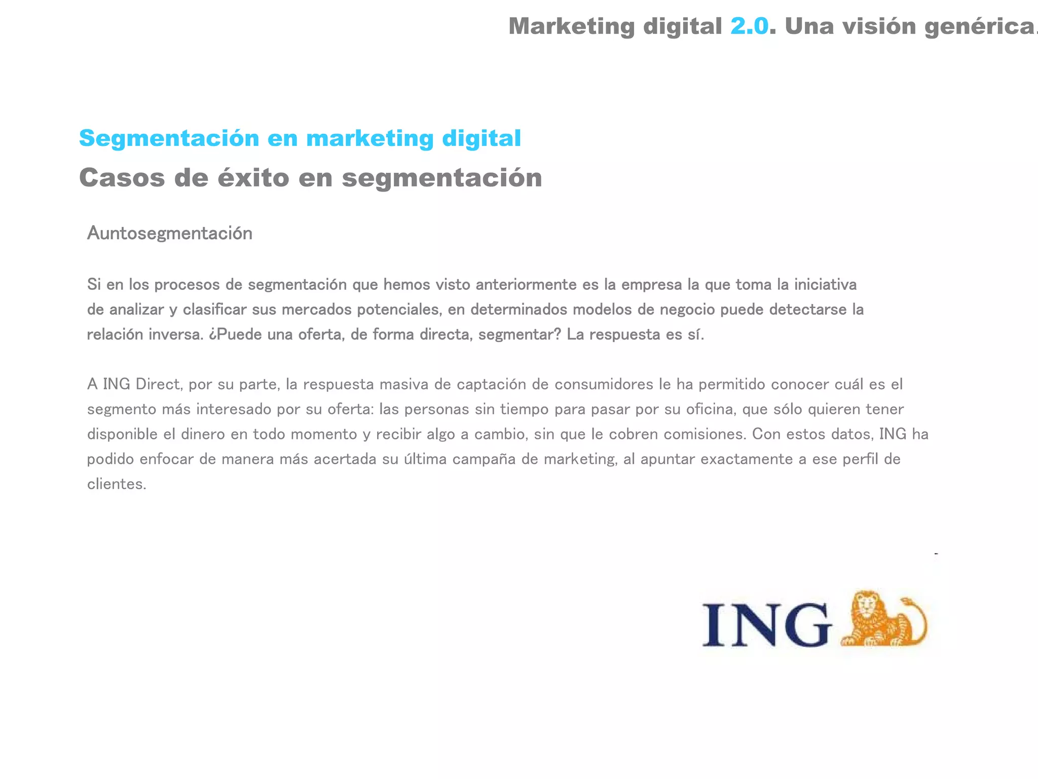 Marketing digital 2.0. Una visión genérica.



Segmentación en marketing digital
Casos de éxito en segmentación

Auntosegmentación

Si en los procesos de segmentación que hemos visto anteriormente es la empresa la que toma la iniciativa
de analizar y clasificar sus mercados potenciales, en determinados modelos de negocio puede detectarse la
relación inversa. ¿Puede una oferta, de forma directa, segmentar? La respuesta es sí.

A ING Direct, por su parte, la respuesta masiva de captación de consumidores le ha permitido conocer cuál es el
segmento más interesado por su oferta: las personas sin tiempo para pasar por su oficina, que sólo quieren tener
disponible el dinero en todo momento y recibir algo a cambio, sin que le cobren comisiones. Con estos datos, ING ha
podido enfocar de manera más acertada su última campaña de marketing, al apuntar exactamente a ese perfil de
clientes.
 