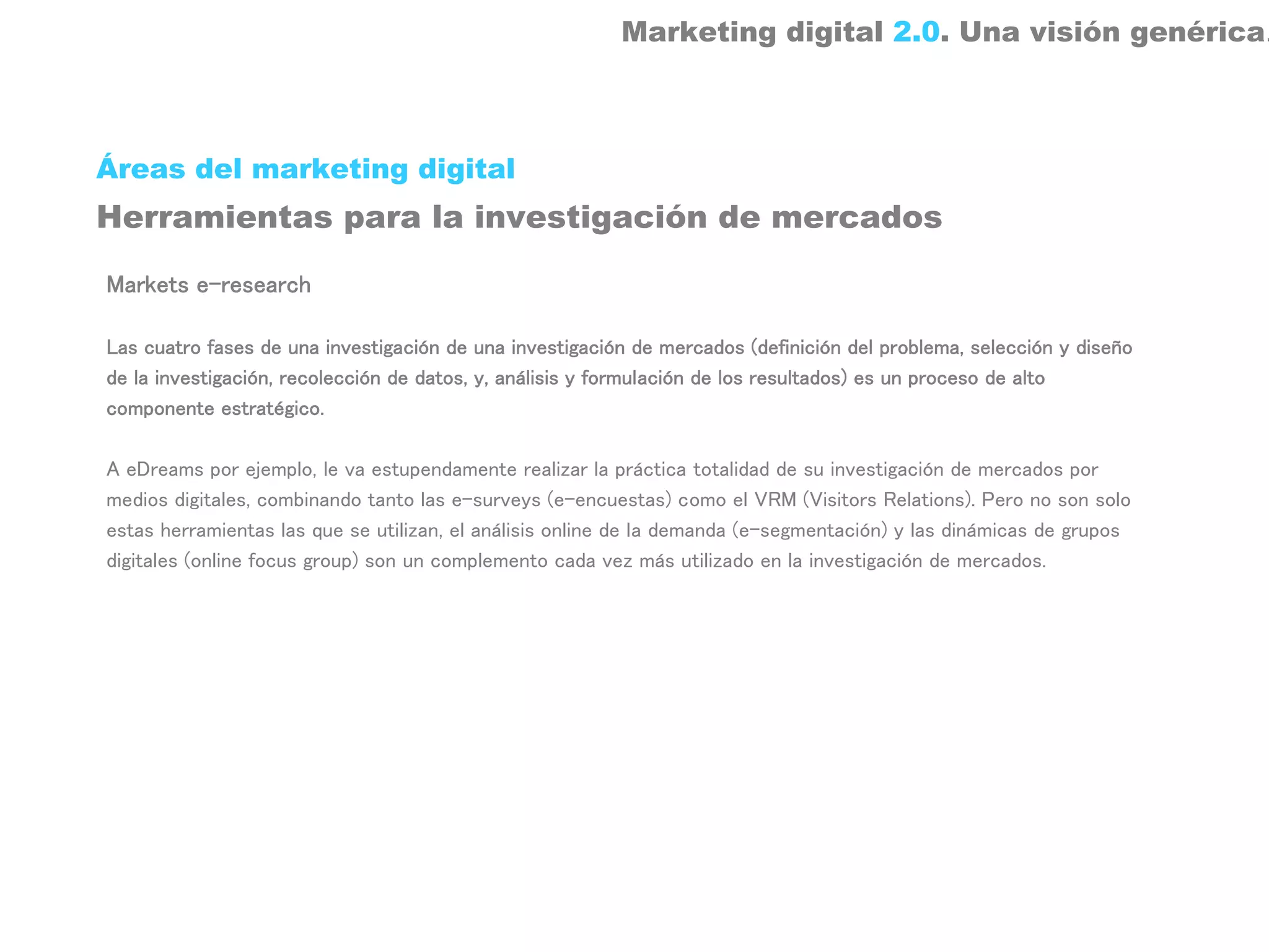 Marketing digital 2.0. Una visión genérica.



Áreas del marketing digital
Herramientas para la investigación de mercados

Markets e-research

Las cuatro fases de una investigación de una investigación de mercados (definición del problema, selección y diseño
de la investigación, recolección de datos, y, análisis y formulación de los resultados) es un proceso de alto
componente estratégico.

A eDreams por ejemplo, le va estupendamente realizar la práctica totalidad de su investigación de mercados por
medios digitales, combinando tanto las e-surveys (e-encuestas) como el VRM (Visitors Relations). Pero no son solo
estas herramientas las que se utilizan, el análisis online de la demanda (e-segmentación) y las dinámicas de grupos
digitales (online focus group) son un complemento cada vez más utilizado en la investigación de mercados.
 