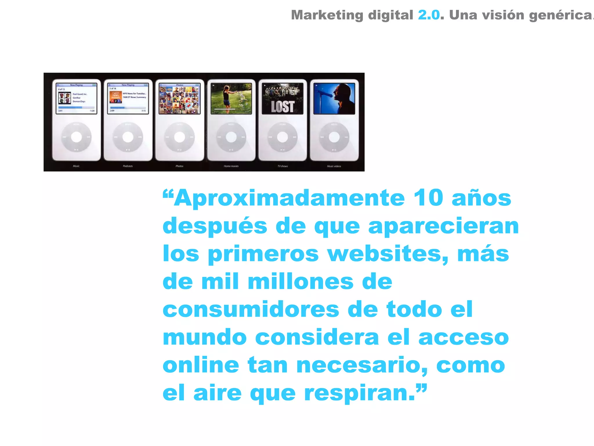 Marketing digital 2.0. Una visión genérica.




“Aproximadamente 10 años
después de que aparecieran
los primeros websites, más
de mil millones de
consumidores de todo el
mundo considera el acceso
online tan necesario, como
el aire que respiran.”
 