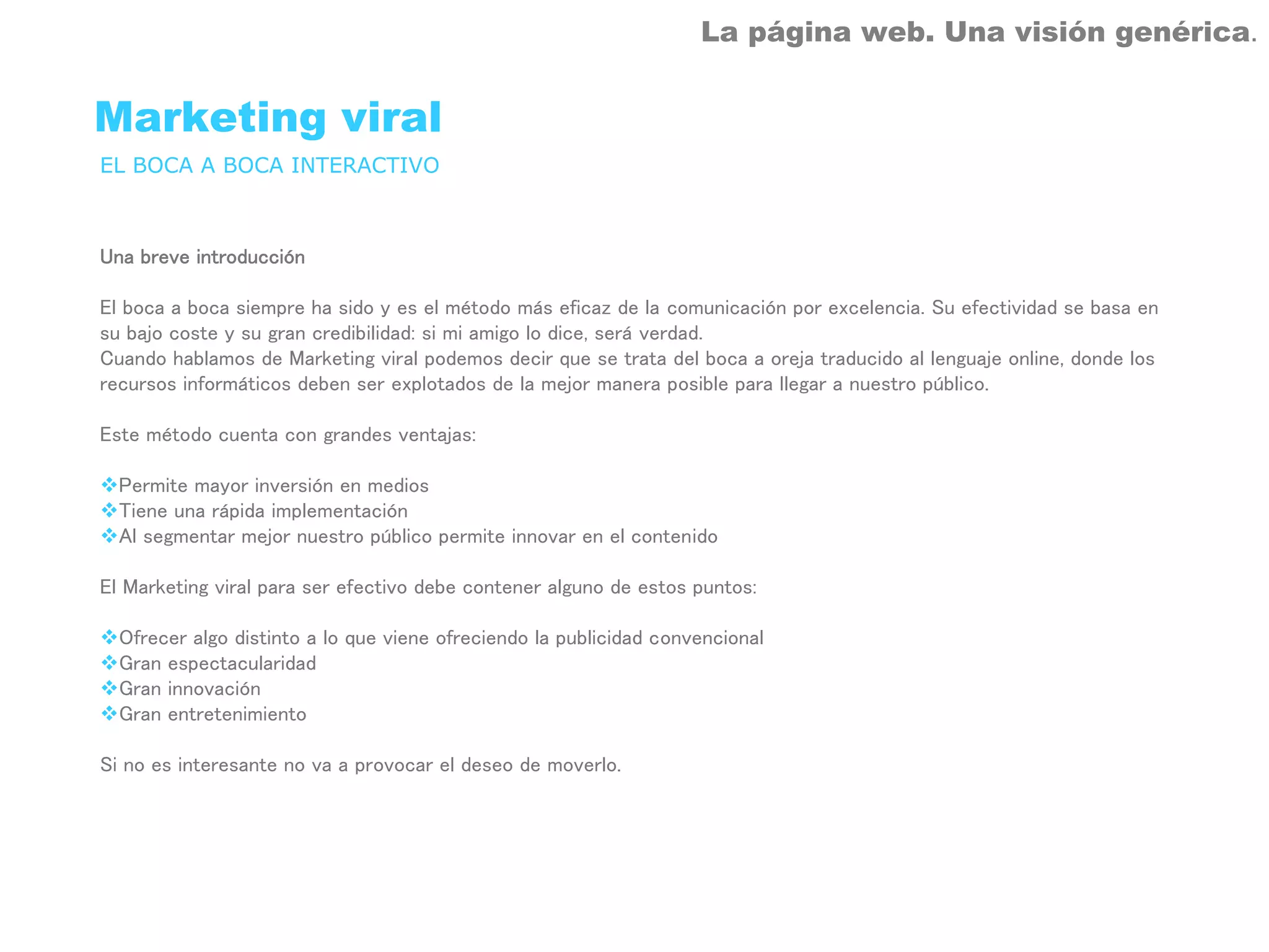 La página web. Una visión genérica.


Marketing viral
EL BOCA A BOCA INTERACTIVO



Una breve introducción

El boca a boca siempre ha sido y es el método más eficaz de la comunicación por excelencia. Su efectividad se basa en
su bajo coste y su gran credibilidad: si mi amigo lo dice, será verdad.
Cuando hablamos de Marketing viral podemos decir que se trata del boca a oreja traducido al lenguaje online, donde los
recursos informáticos deben ser explotados de la mejor manera posible para llegar a nuestro público.

Este método cuenta con grandes ventajas:

  Permite mayor inversión en medios
  Tiene una rápida implementación
  Al segmentar mejor nuestro público permite innovar en el contenido

El Marketing viral para ser efectivo debe contener alguno de estos puntos:

  Ofrecer algo distinto a lo que viene ofreciendo la publicidad convencional
  Gran espectacularidad
  Gran innovación
  Gran entretenimiento

Si no es interesante no va a provocar el deseo de moverlo.
 