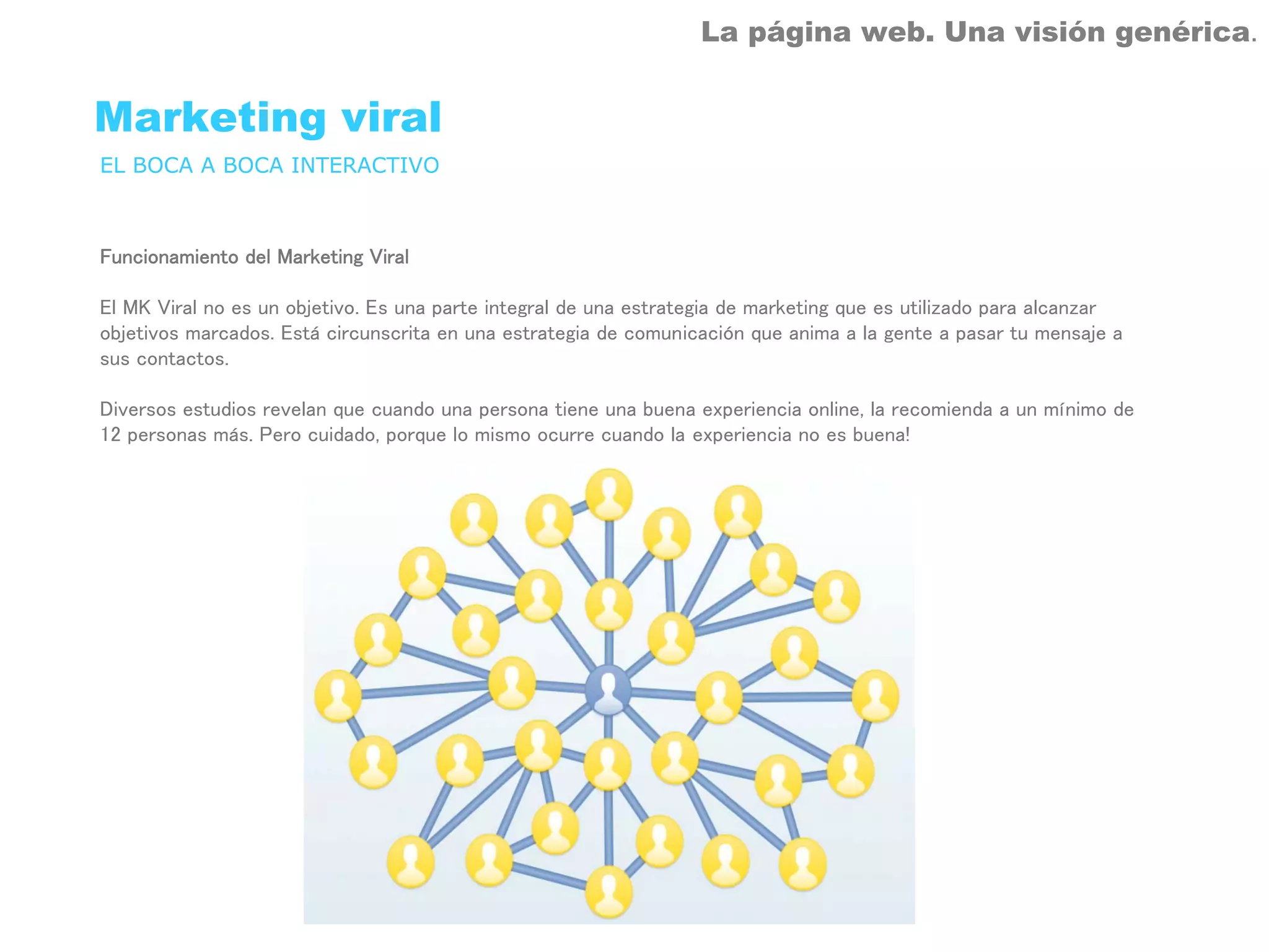 La página web. Una visión genérica.


Marketing viral
EL BOCA A BOCA INTERACTIVO



Funcionamiento del Marketing Viral

El MK Viral no es un objetivo. Es una parte integral de una estrategia de marketing que es utilizado para alcanzar
objetivos marcados. Está circunscrita en una estrategia de comunicación que anima a la gente a pasar tu mensaje a
sus contactos.

Diversos estudios revelan que cuando una persona tiene una buena experiencia online, la recomienda a un mínimo de
12 personas más. Pero cuidado, porque lo mismo ocurre cuando la experiencia no es buena!
 