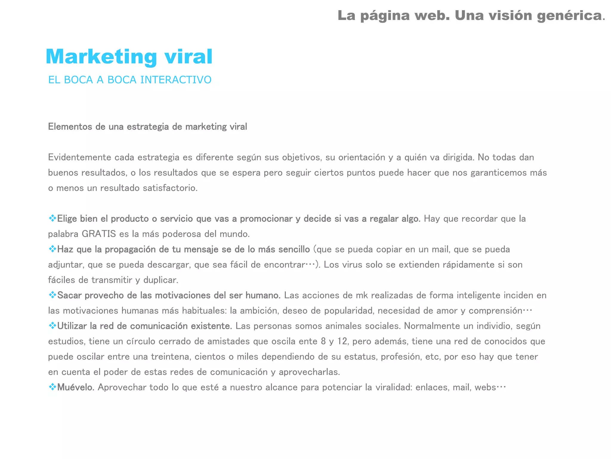 La página web. Una visión genérica.


Marketing viral
EL BOCA A BOCA INTERACTIVO



Elementos de una estrategia de marketing viral


Evidentemente cada estrategia es diferente según sus objetivos, su orientación y a quién va dirigida. No todas dan
buenos resultados, o los resultados que se espera pero seguir ciertos puntos puede hacer que nos garanticemos más
o menos un resultado satisfactorio.


  Elige bien el producto o servicio que vas a promocionar y decide si vas a regalar algo. Hay que recordar que la
palabra GRATIS es la más poderosa del mundo.
  Haz que la propagación de tu mensaje se de lo más sencillo (que se pueda copiar en un mail, que se pueda
adjuntar, que se pueda descargar, que sea fácil de encontrar…). Los virus solo se extienden rápidamente si son
fáciles de transmitir y duplicar.
  Sacar provecho de las motivaciones del ser humano. Las acciones de mk realizadas de forma inteligente inciden en
las motivaciones humanas más habituales: la ambición, deseo de popularidad, necesidad de amor y comprensión…
  Utilizar la red de comunicación existente. Las personas somos animales sociales. Normalmente un individio, según
estudios, tiene un círculo cerrado de amistades que oscila ente 8 y 12, pero además, tiene una red de conocidos que
puede oscilar entre una treintena, cientos o miles dependiendo de su estatus, profesión, etc, por eso hay que tener
en cuenta el poder de estas redes de comunicación y aprovecharlas.
  Muévelo. Aprovechar todo lo que esté a nuestro alcance para potenciar la viralidad: enlaces, mail, webs…
 