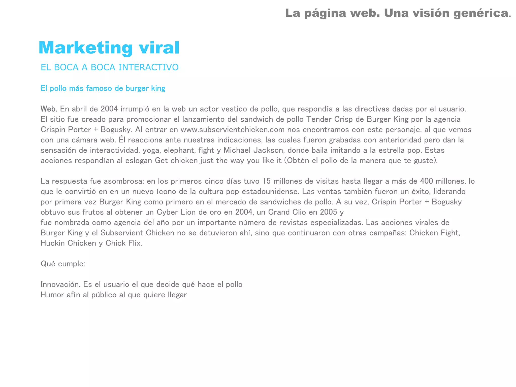 La página web. Una visión genérica.


Marketing viral
EL BOCA A BOCA INTERACTIVO

El pollo más famoso de burger king

Web. En abril de 2004 irrumpió en la web un actor vestido de pollo, que respondía a las directivas dadas por el usuario.
El sitio fue creado para promocionar el lanzamiento del sandwich de pollo Tender Crisp de Burger King por la agencia
Crispin Porter + Bogusky. Al entrar en www.subservientchicken.com nos encontramos con este personaje, al que vemos
con una cámara web. Él reacciona ante nuestras indicaciones, las cuales fueron grabadas con anterioridad pero dan la
sensación de interactividad, yoga, elephant, fight y Michael Jackson, donde baila imitando a la estrella pop. Estas
acciones respondían al eslogan Get chicken just the way you like it (Obtén el pollo de la manera que te guste).

La respuesta fue asombrosa: en los primeros cinco días tuvo 15 millones de visitas hasta llegar a más de 400 millones, lo
que le convirtió en en un nuevo ícono de la cultura pop estadounidense. Las ventas también fueron un éxito, liderando
por primera vez Burger King como primero en el mercado de sandwiches de pollo. A su vez, Crispin Porter + Bogusky
obtuvo sus frutos al obtener un Cyber Lion de oro en 2004, un Grand Clio en 2005 y
fue nombrada como agencia del año por un importante número de revistas especializadas. Las acciones virales de
Burger King y el Subservient Chicken no se detuvieron ahí, sino que continuaron con otras campañas: Chicken Fight,
Huckin Chicken y Chick Flix.

Qué cumple:

Innovación. Es el usuario el que decide qué hace el pollo
Humor afín al público al que quiere llegar
 