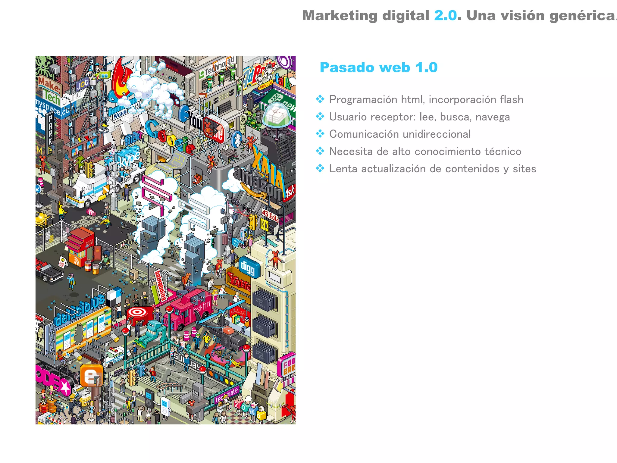 Marketing digital 2.0. Una visión genérica.


  Pasado web 1.0

   Programación html, incorporación flash
   Usuario receptor: lee, busca, navega
   Comunicación unidireccional
   Necesita de alto conocimiento técnico
   Lenta actualización de contenidos y sites
 