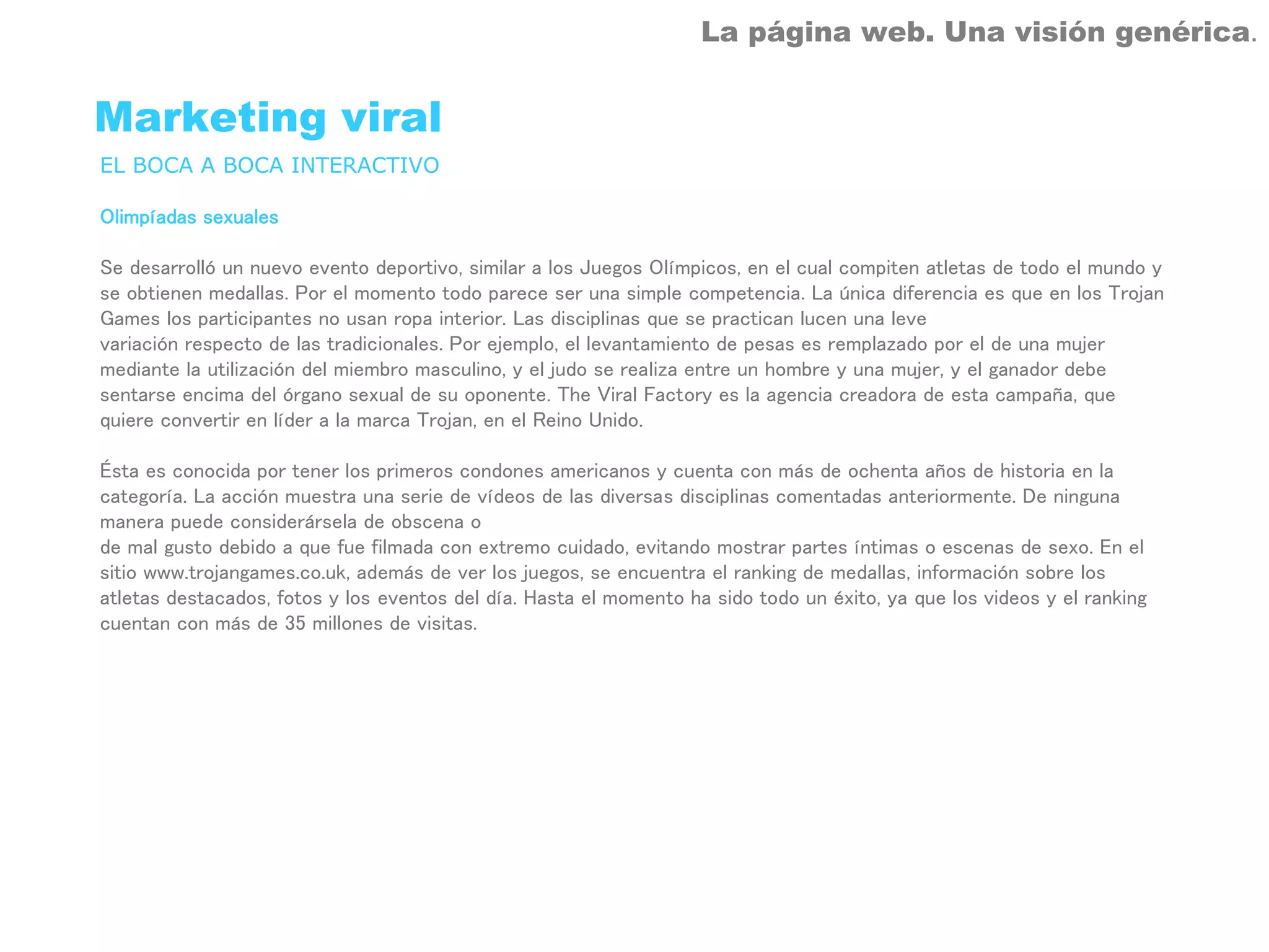La página web. Una visión genérica.


Marketing viral
EL BOCA A BOCA INTERACTIVO

Olimpíadas sexuales

Se desarrolló un nuevo evento deportivo, similar a los Juegos Olímpicos, en el cual compiten atletas de todo el mundo y
se obtienen medallas. Por el momento todo parece ser una simple competencia. La única diferencia es que en los Trojan
Games los participantes no usan ropa interior. Las disciplinas que se practican lucen una leve
variación respecto de las tradicionales. Por ejemplo, el levantamiento de pesas es remplazado por el de una mujer
mediante la utilización del miembro masculino, y el judo se realiza entre un hombre y una mujer, y el ganador debe
sentarse encima del órgano sexual de su oponente. The Viral Factory es la agencia creadora de esta campaña, que
quiere convertir en líder a la marca Trojan, en el Reino Unido.

Ésta es conocida por tener los primeros condones americanos y cuenta con más de ochenta años de historia en la
categoría. La acción muestra una serie de vídeos de las diversas disciplinas comentadas anteriormente. De ninguna
manera puede considerársela de obscena o
de mal gusto debido a que fue filmada con extremo cuidado, evitando mostrar partes íntimas o escenas de sexo. En el
sitio www.trojangames.co.uk, además de ver los juegos, se encuentra el ranking de medallas, información sobre los
atletas destacados, fotos y los eventos del día. Hasta el momento ha sido todo un éxito, ya que los videos y el ranking
cuentan con más de 35 millones de visitas.
 