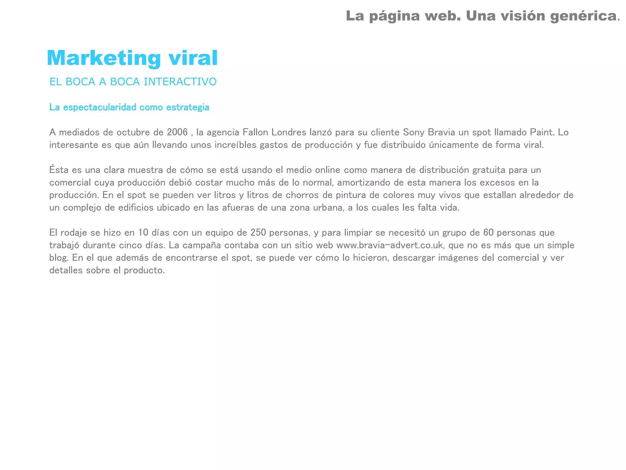 La página web. Una visión genérica.


Marketing viral
EL BOCA A BOCA INTERACTIVO

La espectacularidad como estrategia

A mediados de octubre de 2006 , la agencia Fallon Londres lanzó para su cliente Sony Bravia un spot llamado Paint. Lo
interesante es que aún llevando unos increíbles gastos de producción y fue distribuido únicamente de forma viral.

Ésta es una clara muestra de cómo se está usando el medio online como manera de distribución gratuita para un
comercial cuya producción debió costar mucho más de lo normal, amortizando de esta manera los excesos en la
producción. En el spot se pueden ver litros y litros de chorros de pintura de colores muy vivos que estallan alrededor de
un complejo de edificios ubicado en las afueras de una zona urbana, a los cuales les falta vida.

El rodaje se hizo en 10 días con un equipo de 250 personas, y para limpiar se necesitó un grupo de 60 personas que
trabajó durante cinco días. La campaña contaba con un sitio web www.bravia-advert.co.uk, que no es más que un simple
blog. En el que además de encontrarse el spot, se puede ver cómo lo hicieron, descargar imágenes del comercial y ver
detalles sobre el producto.
 