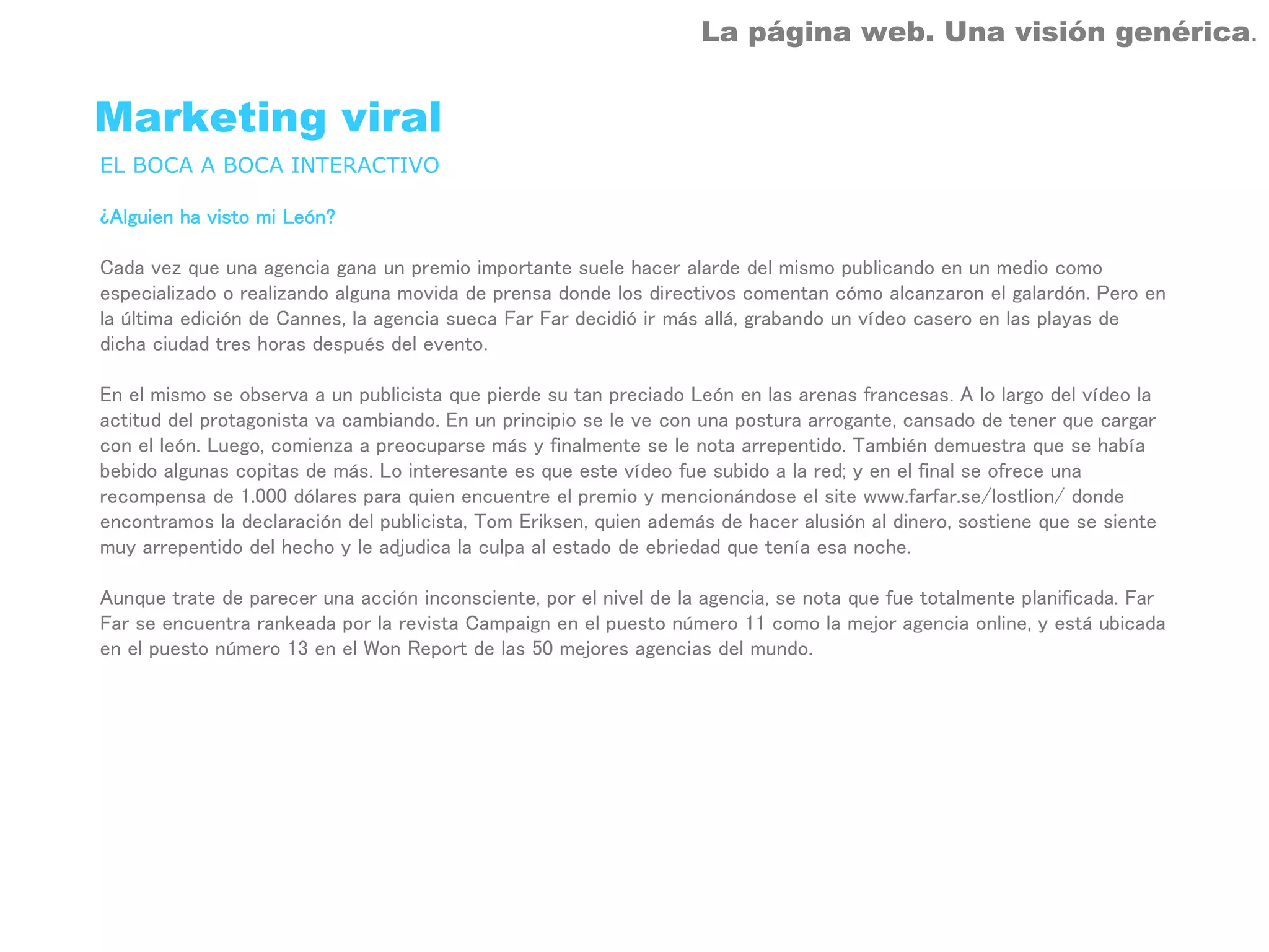 La página web. Una visión genérica.


Marketing viral
EL BOCA A BOCA INTERACTIVO

¿Alguien ha visto mi León?

Cada vez que una agencia gana un premio importante suele hacer alarde del mismo publicando en un medio como
especializado o realizando alguna movida de prensa donde los directivos comentan cómo alcanzaron el galardón. Pero en
la última edición de Cannes, la agencia sueca Far Far decidió ir más allá, grabando un vídeo casero en las playas de
dicha ciudad tres horas después del evento.

En el mismo se observa a un publicista que pierde su tan preciado León en las arenas francesas. A lo largo del vídeo la
actitud del protagonista va cambiando. En un principio se le ve con una postura arrogante, cansado de tener que cargar
con el león. Luego, comienza a preocuparse más y finalmente se le nota arrepentido. También demuestra que se había
bebido algunas copitas de más. Lo interesante es que este vídeo fue subido a la red; y en el final se ofrece una
recompensa de 1.000 dólares para quien encuentre el premio y mencionándose el site www.farfar.se/lostlion/ donde
encontramos la declaración del publicista, Tom Eriksen, quien además de hacer alusión al dinero, sostiene que se siente
muy arrepentido del hecho y le adjudica la culpa al estado de ebriedad que tenía esa noche.

Aunque trate de parecer una acción inconsciente, por el nivel de la agencia, se nota que fue totalmente planificada. Far
Far se encuentra rankeada por la revista Campaign en el puesto número 11 como la mejor agencia online, y está ubicada
en el puesto número 13 en el Won Report de las 50 mejores agencias del mundo.
 