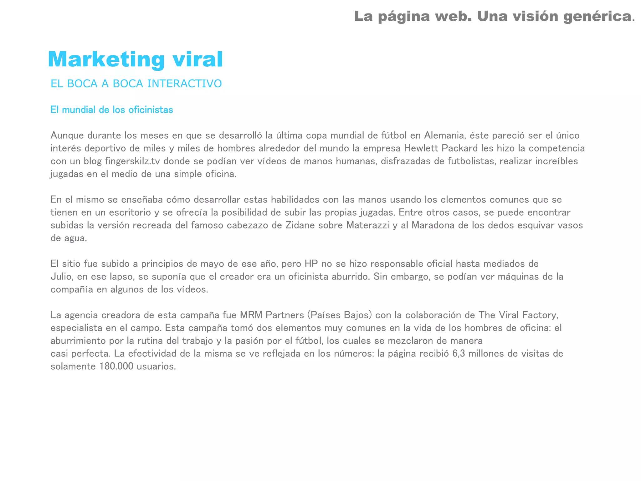 La página web. Una visión genérica.


Marketing viral
EL BOCA A BOCA INTERACTIVO

El mundial de los oficinistas

Aunque durante los meses en que se desarrolló la última copa mundial de fútbol en Alemania, éste pareció ser el único
interés deportivo de miles y miles de hombres alrededor del mundo la empresa Hewlett Packard les hizo la competencia
con un blog fingerskilz.tv donde se podían ver vídeos de manos humanas, disfrazadas de futbolistas, realizar increíbles
jugadas en el medio de una simple oficina.

En el mismo se enseñaba cómo desarrollar estas habilidades con las manos usando los elementos comunes que se
tienen en un escritorio y se ofrecía la posibilidad de subir las propias jugadas. Entre otros casos, se puede encontrar
subidas la versión recreada del famoso cabezazo de Zidane sobre Materazzi y al Maradona de los dedos esquivar vasos
de agua.

El sitio fue subido a principios de mayo de ese año, pero HP no se hizo responsable oficial hasta mediados de
Julio, en ese lapso, se suponía que el creador era un oficinista aburrido. Sin embargo, se podían ver máquinas de la
compañía en algunos de los vídeos.

La agencia creadora de esta campaña fue MRM Partners (Países Bajos) con la colaboración de The Viral Factory,
especialista en el campo. Esta campaña tomó dos elementos muy comunes en la vida de los hombres de oficina: el
aburrimiento por la rutina del trabajo y la pasión por el fútbol, los cuales se mezclaron de manera
casi perfecta. La efectividad de la misma se ve reflejada en los números: la página recibió 6,3 millones de visitas de
solamente 180.000 usuarios.
 