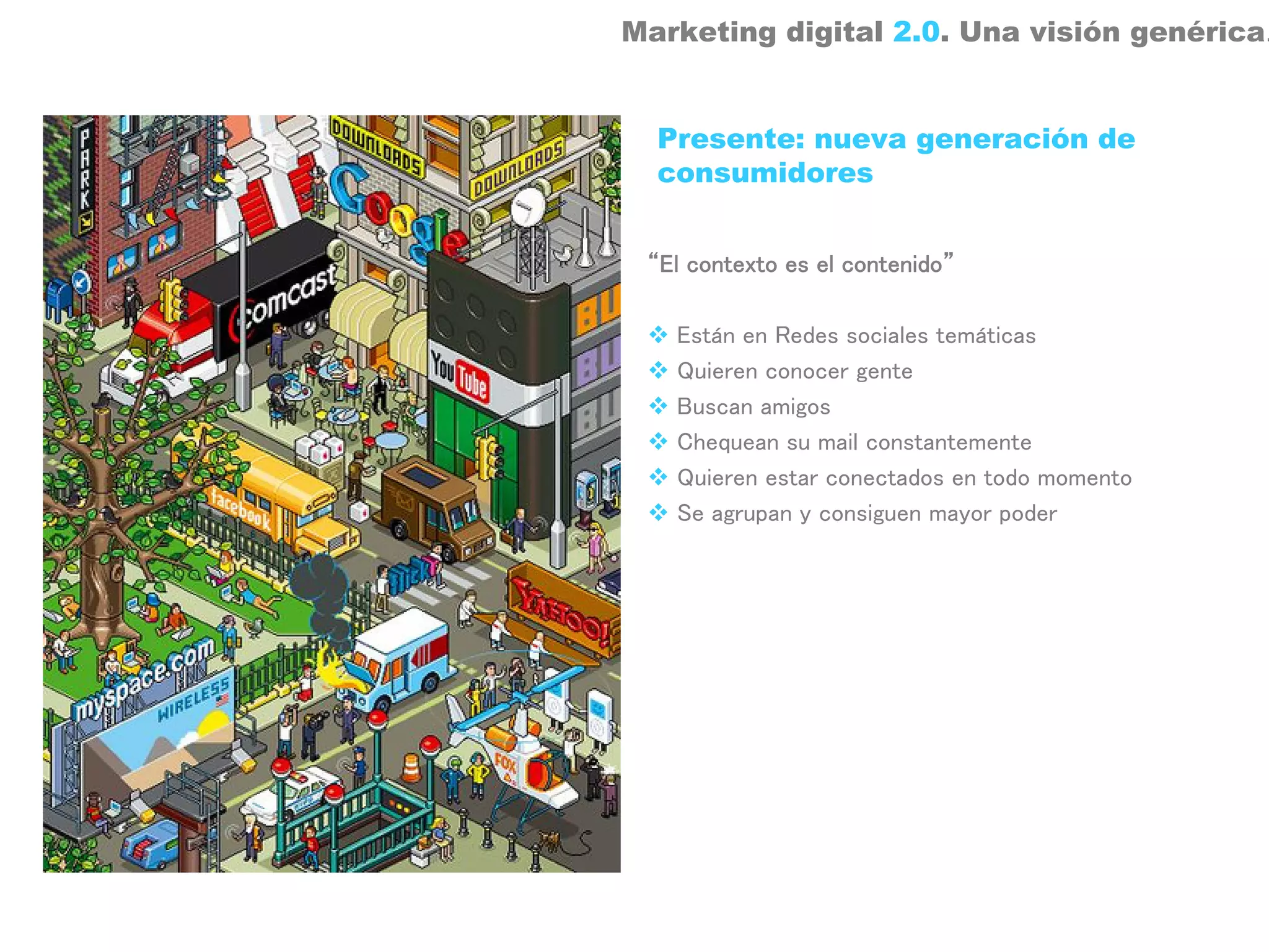 Marketing digital 2.0. Una visión genérica.


  Presente: nueva generación de
  consumidores


 “El contexto es el contenido”

   Están en Redes sociales temáticas
   Quieren conocer gente
   Buscan amigos
   Chequean su mail constantemente
   Quieren estar conectados en todo momento
   Se agrupan y consiguen mayor poder
 