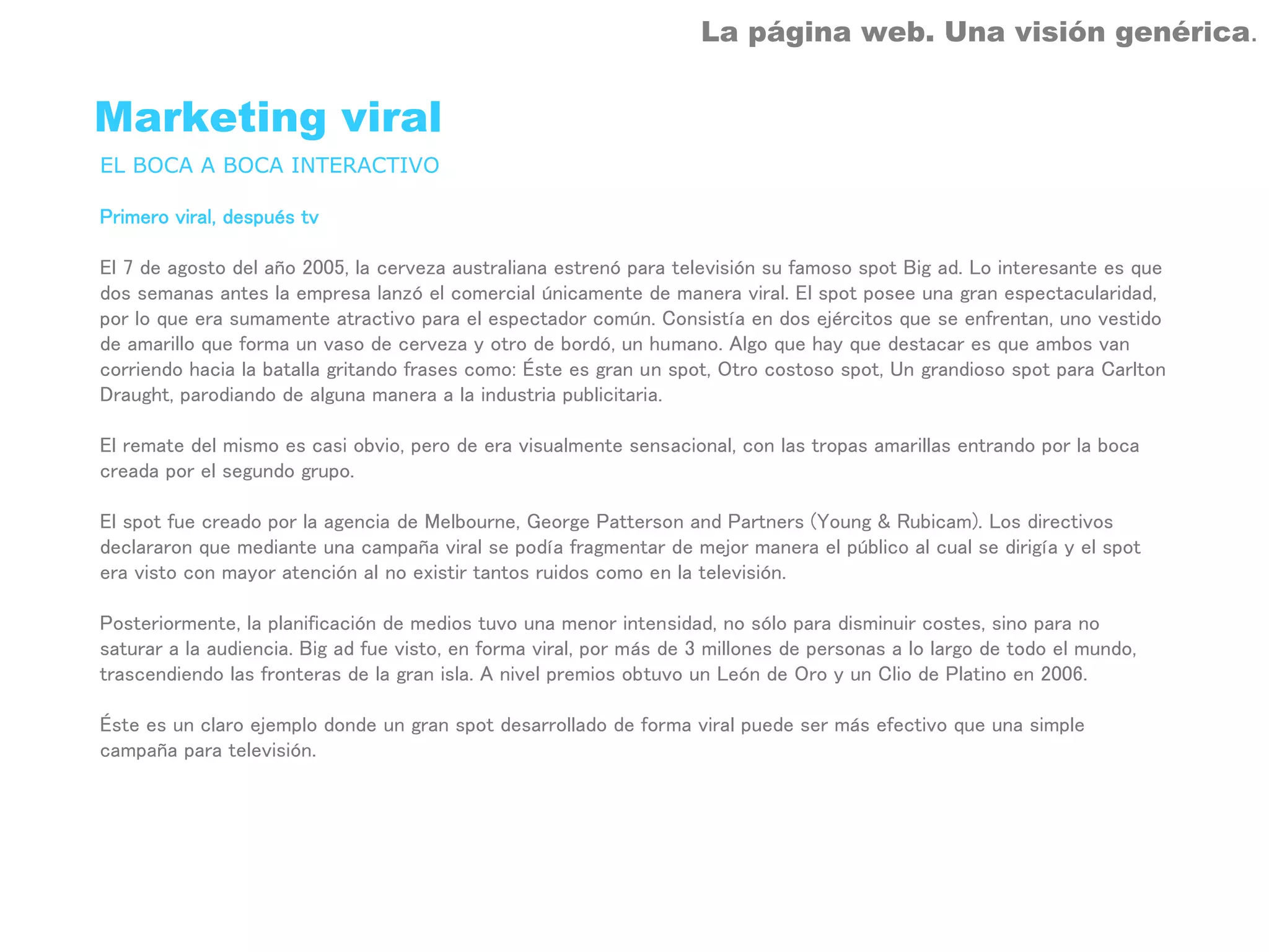 La página web. Una visión genérica.


Marketing viral
EL BOCA A BOCA INTERACTIVO

Primero viral, después tv

El 7 de agosto del año 2005, la cerveza australiana estrenó para televisión su famoso spot Big ad. Lo interesante es que
dos semanas antes la empresa lanzó el comercial únicamente de manera viral. El spot posee una gran espectacularidad,
por lo que era sumamente atractivo para el espectador común. Consistía en dos ejércitos que se enfrentan, uno vestido
de amarillo que forma un vaso de cerveza y otro de bordó, un humano. Algo que hay que destacar es que ambos van
corriendo hacia la batalla gritando frases como: Éste es gran un spot, Otro costoso spot, Un grandioso spot para Carlton
Draught, parodiando de alguna manera a la industria publicitaria.

El remate del mismo es casi obvio, pero de era visualmente sensacional, con las tropas amarillas entrando por la boca
creada por el segundo grupo.

El spot fue creado por la agencia de Melbourne, George Patterson and Partners (Young & Rubicam). Los directivos
declararon que mediante una campaña viral se podía fragmentar de mejor manera el público al cual se dirigía y el spot
era visto con mayor atención al no existir tantos ruidos como en la televisión.

Posteriormente, la planificación de medios tuvo una menor intensidad, no sólo para disminuir costes, sino para no
saturar a la audiencia. Big ad fue visto, en forma viral, por más de 3 millones de personas a lo largo de todo el mundo,
trascendiendo las fronteras de la gran isla. A nivel premios obtuvo un León de Oro y un Clio de Platino en 2006.

Éste es un claro ejemplo donde un gran spot desarrollado de forma viral puede ser más efectivo que una simple
campaña para televisión.
 