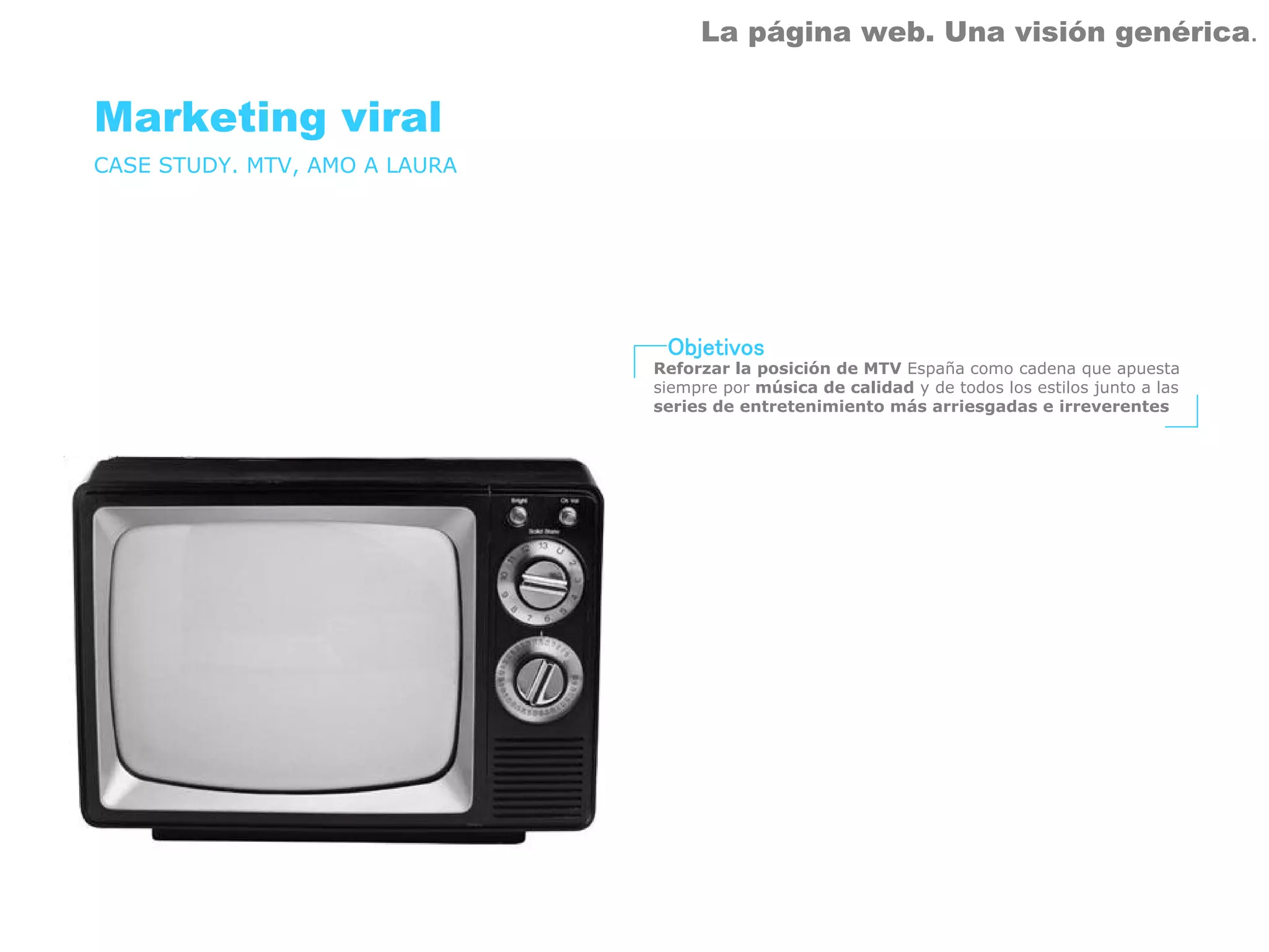 La página web. Una visión genérica.


Marketing viral
CASE STUDY. MTV, AMO A LAURA




                                Objetivos
                               Reforzar la posición de MTV España como cadena que apuesta
                               siempre por música de calidad y de todos los estilos junto a las
                               series de entretenimiento más arriesgadas e irreverentes
 