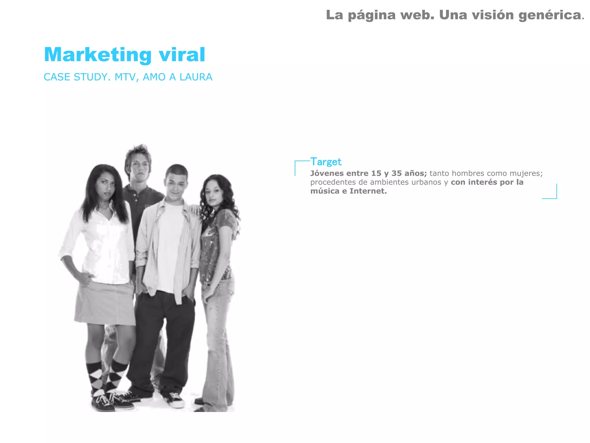 La página web. Una visión genérica.


Marketing viral
CASE STUDY. MTV, AMO A LAURA




                               Target
                               Jóvenes entre 15 y 35 años; tanto hombres como mujeres;
                               procedentes de ambientes urbanos y con interés por la
                               música e Internet.
 