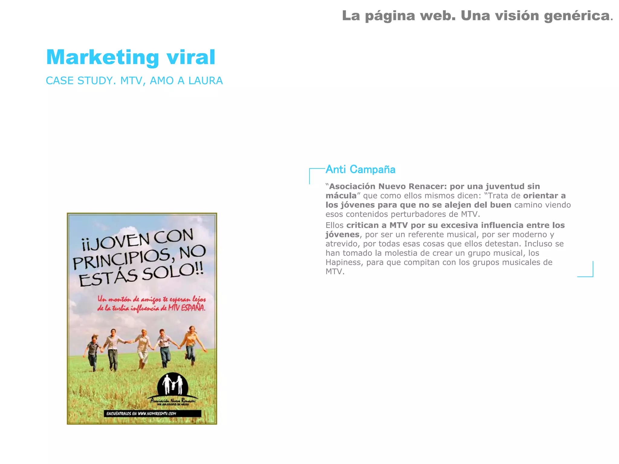 La página web. Una visión genérica.


Marketing viral
CASE STUDY. MTV, AMO A LAURA




                               Anti Campaña
                               “Asociación Nuevo Renacer: por una juventud sin
                               mácula” que como ellos mismos dicen: “Trata de orientar a
                               los jóvenes para que no se alejen del buen camino viendo
                               esos contenidos perturbadores de MTV.
                               Ellos critican a MTV por su excesiva influencia entre los
                               jóvenes, por ser un referente musical, por ser moderno y
                               atrevido, por todas esas cosas que ellos detestan. Incluso se
                               han tomado la molestia de crear un grupo musical, los
                               Hapiness, para que compitan con los grupos musicales de
                               MTV.
 