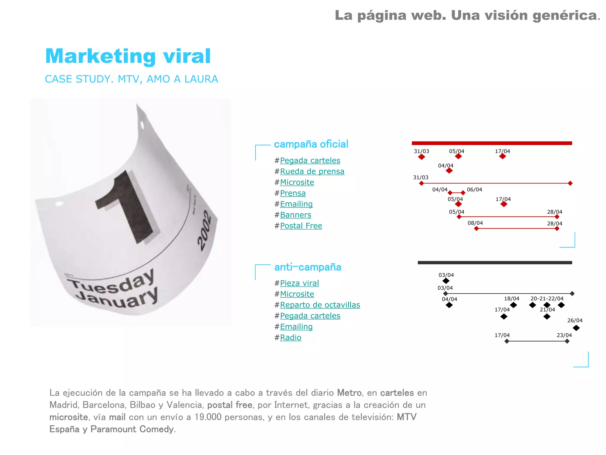 La página web. Una visión genérica.


Marketing viral
CASE STUDY. MTV, AMO A LAURA




                                                      campaña oficial                   31/03           05/04           17/04
                                                      #Pegada carteles
                                                                                                 04/04
                                                      #Rueda de prensa
                                                                                        31/03
                                                      #Microsite
                                                                                                04/04           06/04
                                                      #Prensa
                                                                                                        05/04           17/04
                                                      #Emailing
                                                                                                        05/04                           28/04
                                                      #Banners
                                                                                                                08/04                   28/04
                                                      #Postal Free




                                                      anti-campaña
                                                                                                  03/04
                                                      #Pieza viral
                                                                                                 03/04
                                                      #Microsite                                                           18/04   20-21-22/04
                                                                                                   04/04
                                                      #Reparto de octavillas
                                                                                                                        17/04         21/04
                                                      #Pegada carteles                                                                           26/04
                                                      #Emailing
                                                                                                                        17/04                 23/04
                                                      #Radio




La ejecución de la campaña se ha llevado a cabo a través del diario Metro, en carteles en
Madrid, Barcelona, Bilbao y Valencia, postal free, por Internet, gracias a la creación de un
microsite, vía mail con un envío a 19.000 personas, y en los canales de televisión: MTV
España y Paramount Comedy.
 