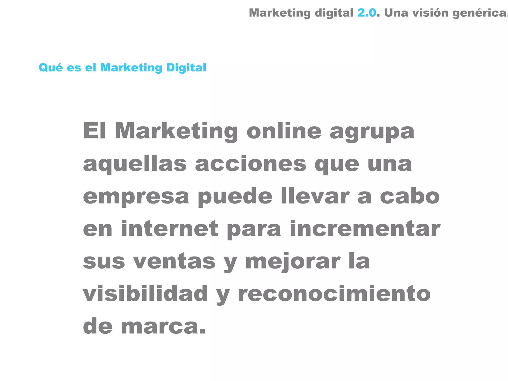 Marketing digital 2.0. Una visión genérica.



Qué es el Marketing Digital




       El Marketing online agrupa
       aquellas acciones que una
       empresa puede llevar a cabo
       en internet para incrementar
       sus ventas y mejorar la
       visibilidad y reconocimiento
       de marca.
 